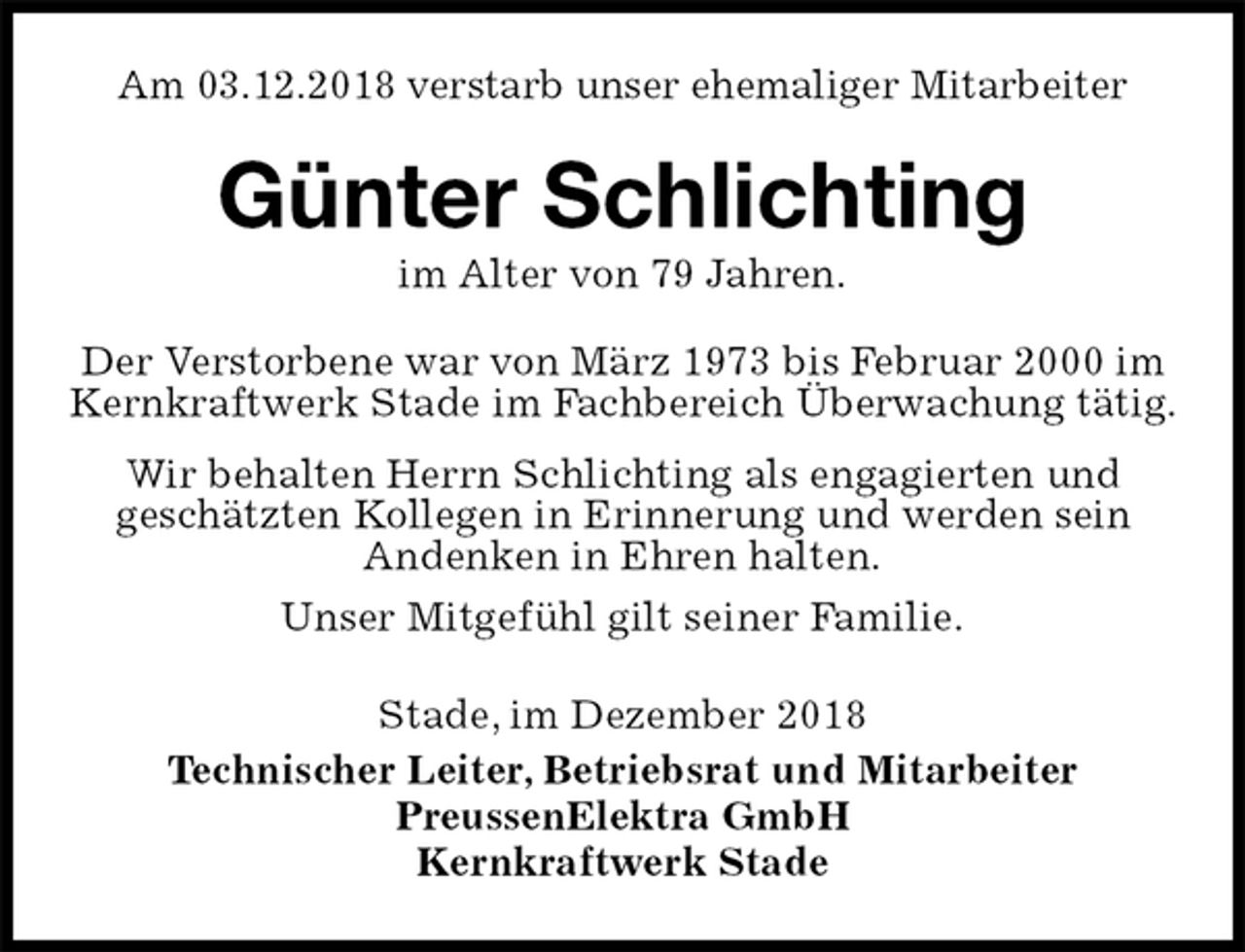 <p>Am 03.12.2018 verstarb unser ehemaliger Mitarbeiter<br />Günter Schlichting<br />im Alter von 79 Jahren.<br />Stade, im Dezember 2018<br />Technischer Leiter, Betriebsrat und Mitarbeiter<br />PreussenElektra GmbH<br />Kernkraftwerk Stade<br />Der Verstorbene war von März 1973 bis Februar 2000 im Kernkraftwerk Stade im Fachbereich Überwachung tätig.<br />Wir behalten Herrn Schlichting als engagierten und<br />geschätzten Kollegen in Erinnerung und werden sein<br />Andenken in Ehren halten.<br />Unser Mitgefühl gilt seiner Familie.</p>