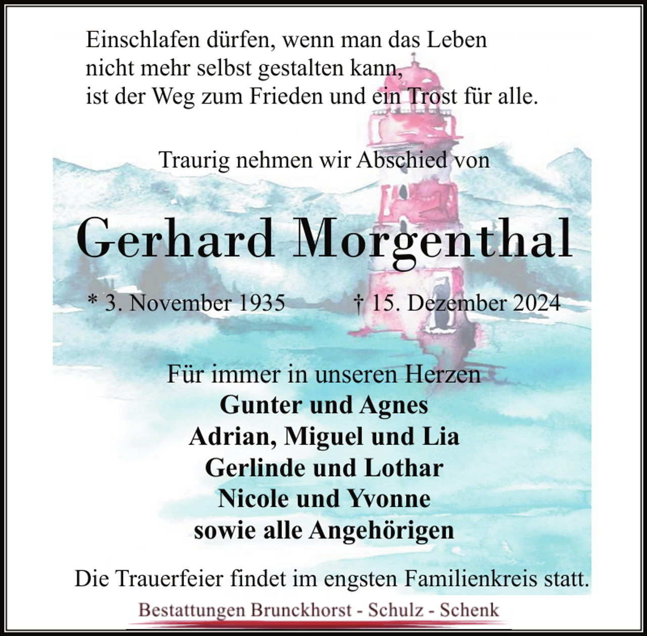<p>Einschlafen dürfen, wenn man das Leben<br />nicht mehr selbst gestalten kann,<br />ist der Weg zum Frieden und ein Trost für alle.<br />Traurig nehmen wir Abschied von</p><p>Gerhard Morgenthal<br />* 3. November 1935</p><p>† 15. Dezember 2024</p><p>Für immer in unseren Herzen<br />Gunter und Agnes<br />Adrian, Miguel und Lia<br />Gerlinde und Lothar<br />Nicole und Yvonne<br />sowie alle Angehörigen<br />Die Trauerfeier findet im engsten Familienkreis statt.</p>