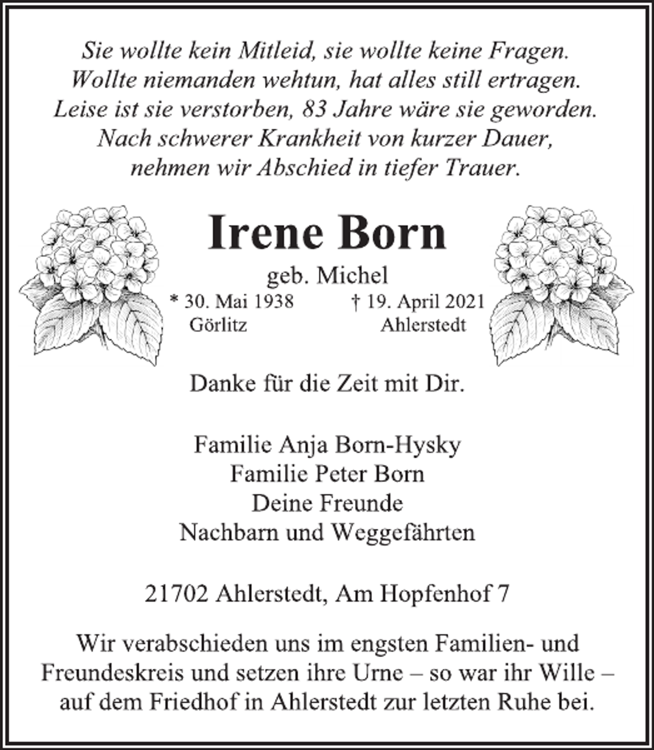 <p>Sie wollte kein Mitleid, sie wollte keine Fragen.<br />Wollte niemanden wehtun, hat alles still ertragen.<br />Leise ist sie verstorben, 83 Jahre wäre sie geworden.<br />Nach schwerer Krankheit von kurzer Dauer,<br />nehmen wir Abschied in tiefer Trauer.<br />Irene Born<br />geb. Michel<br />* 30. Mai 1938 † 19. April 2021<br />Görlitz Ahlerstedt<br />Danke für die Zeit mit Dir.<br />Familie Anja Born-Hysky<br />Familie Peter Born<br />Deine Freunde<br />Nachbarn und Weggefährten<br />21702 Ahlerstedt, Am Hopfenhof 7<br />Wir verabschieden uns im engsten Familien- und<br />Freundeskreis und setzen ihre Urne - so war ihr Wille -<br />auf dem Friedhof in Ahlerstedt zur letzten Ruhe bei.</p>