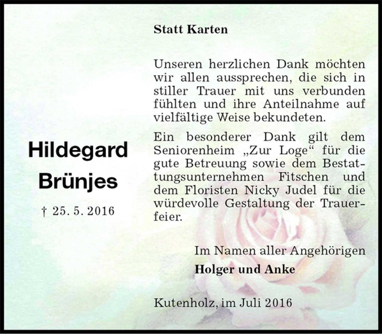 <p>Statt Karten<br />Unseren herzlichen Dank möchten wir allen aussprechen, die sich in stiller Trauer mit uns verbunden fühlten und ihre Anteilnahme auf vielfältige Weise bekundeten.<br />Ein besonderer Dank gilt dem<br />Seniorenheim „Zur Loge“ für die gute Betreuung sowie dem Bestattungsunternehmen Fitschen und dem Floristen Nicky Judel für die würdevolle Gestaltung der Trauerfeier.<br />Im Namen aller Angehörigen<br />Holger und Anke<br />Kutenholz, im Juli 2016</p><p>Hildegard</p><p>Brünjes</p><p>† 25. 5. 2016</p>