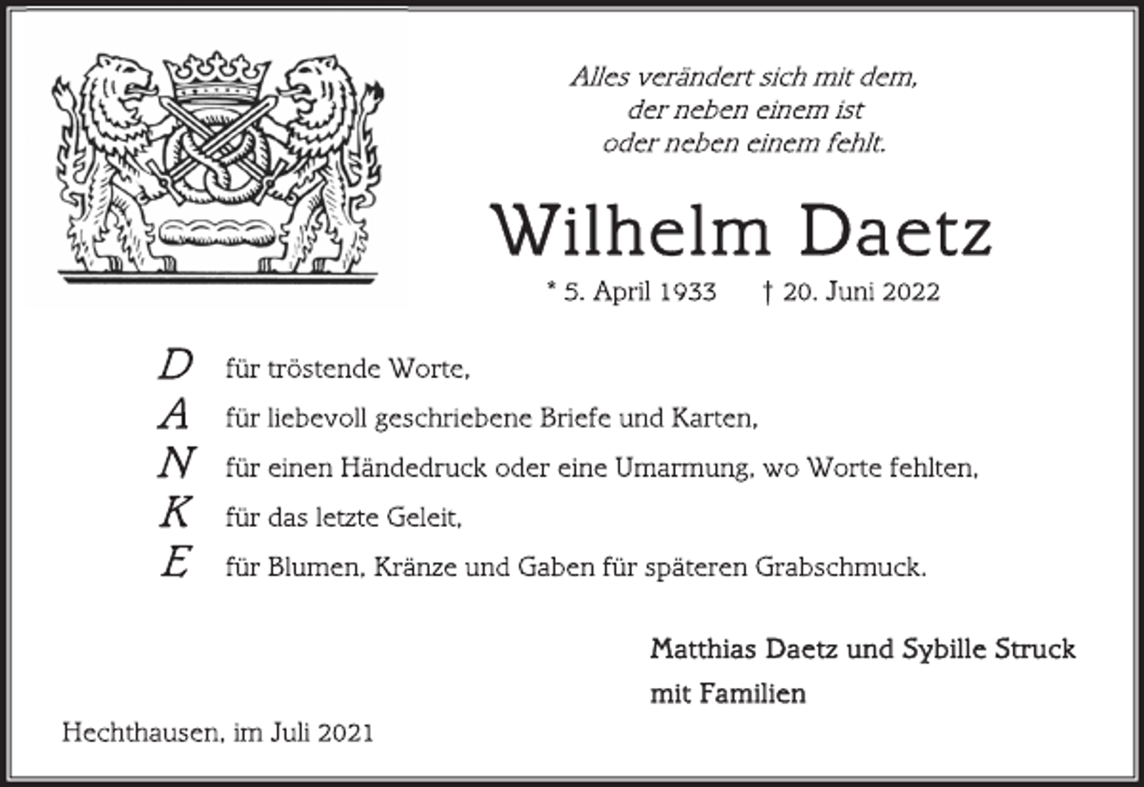 <p>Alles verändert sich mit dem,<br />der neben einem ist<br />oder neben einem fehlt.<br />Wilhelm Daetz<br />* 5. April 1933 † 20. Juni 2022<br />für tröstende Worte,<br />für liebevoll geschriebene Briefe und Karten,<br />für einen Händedruck oder eine Umarmung, wo Worte fehlten,<br />für das letzte Geleit,<br />für Blumen, Kränze und Gaben für späteren Grabschmuck.<br />Matthias Daetz und Sybille Struck<br />mit Familien<br />Hechthausen, im Juli 2021<br />D<br />A<br />N<br />K<br />E</p>