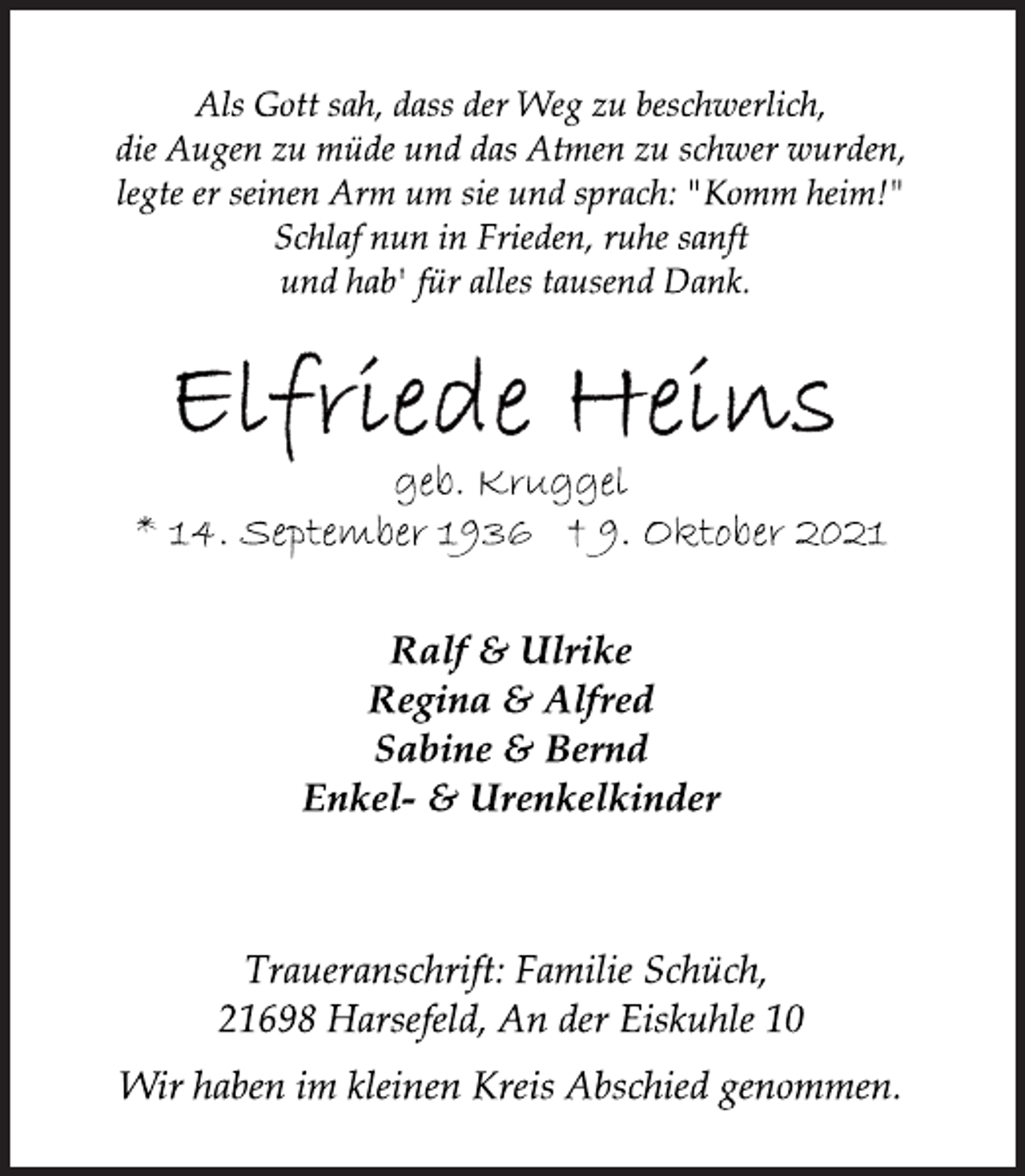 <p>Als Gott sah, dass der Weg zu beschwerlich,<br />die Augen zu müde und das Atmen zu schwer wurden,<br />legte er seinen Arm um sie und sprach: "Komm heim!"<br />Schlaf nun in Frieden, ruhe sanft<br />und hab' für alles tausend Dank.<br />Elfriede Heins<br />geb. Kruggel<br />* 14. September 1936 † 9. Oktober 2021<br />Ralf &amp; Ulrike<br />Regina &amp; Alfred<br />Sabine &amp; Bernd<br />Enkel- &amp; Urenkelkinder<br />Traueranschrift: Familie Schüch,<br />21698 Harsefeld, An der Eiskuhle 10<br />Wir haben im kleinen Kreis Abschied genommen.</p>