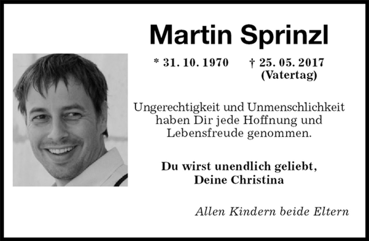 <p>Martin Sprinzl<br />* 31. 10. 1970 † 25. 05. 2017<br />(Vatertag)<br />Ungerechtigkeit und Unmenschlichkeit<br />haben Dir jede Hoffnung und<br />Lebensfreude genommen.<br />Du wirst unendlich geliebt,<br />Deine Christina<br />Allen Kindern beide Eltern</p>