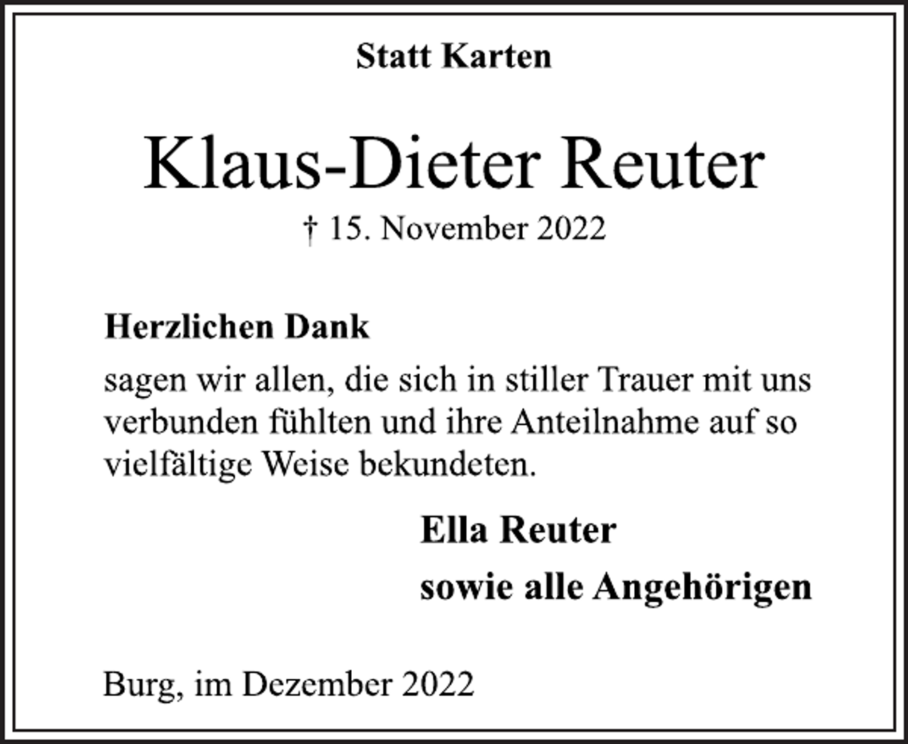 <p>Statt Karten<br />Klaus-Dieter Reuter<br />† 15. November 2022<br />Herzlichen Dank<br />sagen wir allen, die sich in stiller Trauer mit uns<br />verbunden fühlten und ihre Anteilnahme auf so<br />vielfältige Weise bekundeten.<br />Ella Reuter<br />sowie alle Angehörigen<br />Burg, im Dezember 2022</p>