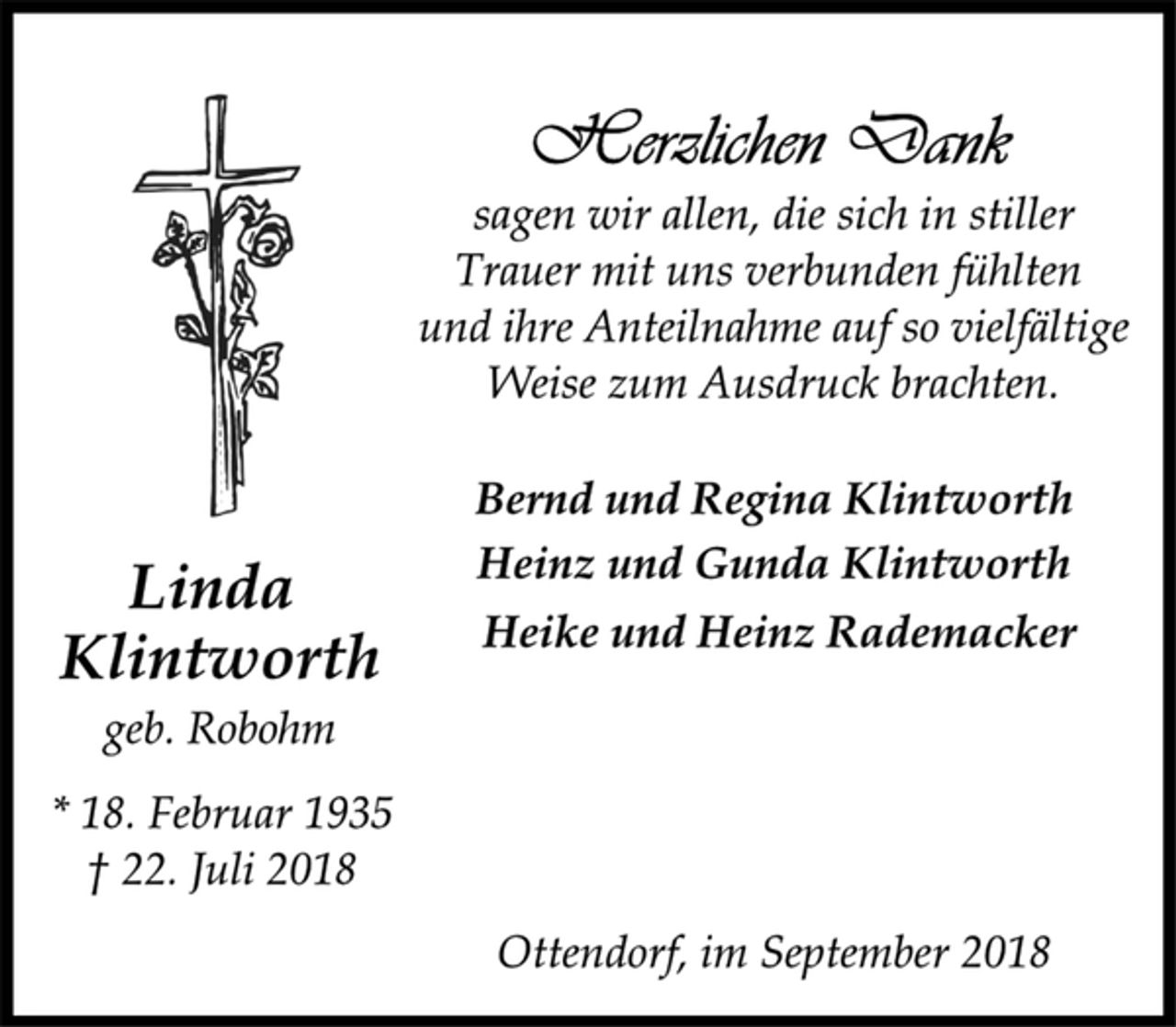 <p>Herzlichen Dank<br />sagen wir allen, die sich in stiller<br />Trauer mit uns verbunden fühlten<br />und ihre Anteilnahme auf so vielfältige<br />Weise zum Ausdruck brachten.<br />Linda<br />Klintworth<br />geb. Robohm<br />* 18. Februar 1935<br />† 22. Juli 2018<br />Bernd und Regina Klintworth<br />Heinz und Gunda Klintworth<br />Heike und Heinz Rademacker<br />Ottendorf, im September 2018</p>