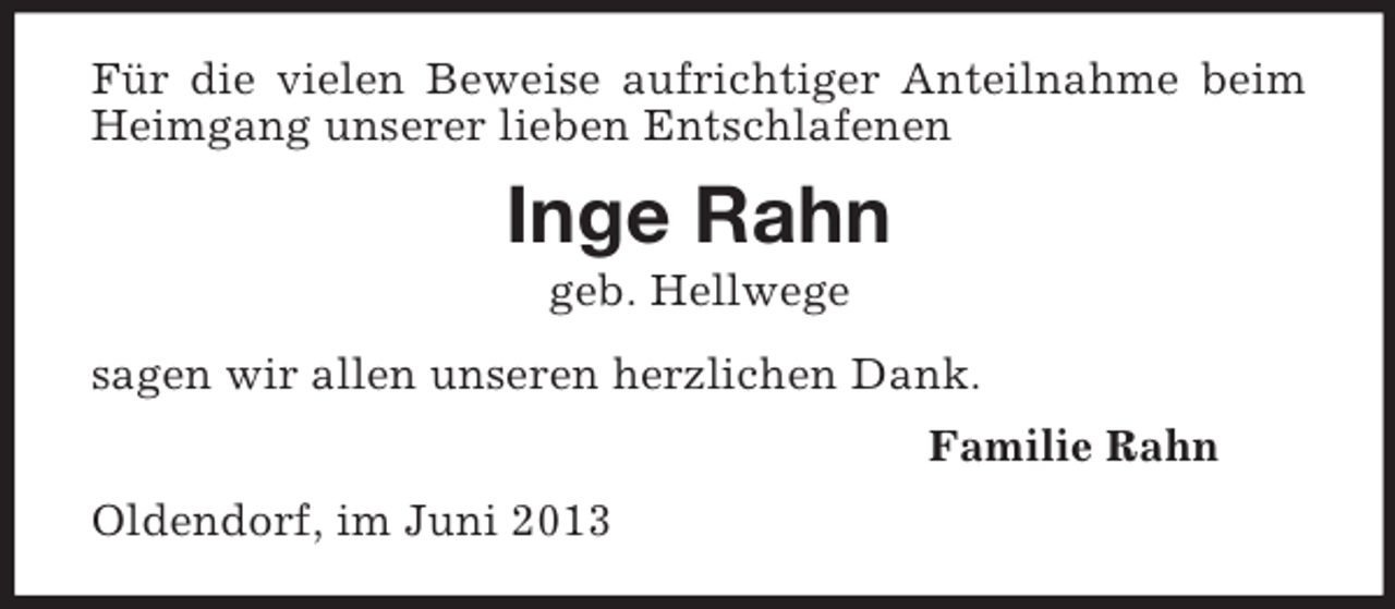 <p>Für die vielen Beweise aufrichtiger Anteilnahme beim Heimgang unserer lieben Entschlafenen<br />Inge Rahn<br />geb. Hellwege<br />sagen wir allen unseren herzlichen Dank.<br />Familie Rahn<br />Oldendorf, im Juni 2013</p>