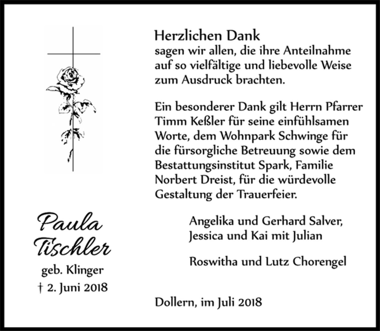 <p>Paula<br />Tischler<br />geb. Klinger<br />† 2. Juni 2018<br />Herzlichen Dank<br />sagen wir allen, die ihre Anteilnahme auf so vielfältige und liebevolle Weise zum Ausdruck brachten.<br />Ein besonderer Dank gilt Herrn Pfarrer Timm Keßler für seine einfühlsamen Worte, dem Wohnpark Schwinge für die fürsorgliche Betreuung sowie dem Bestattungsinstitut Spark, Familie<br />Norbert Dreist, für die würdevolle Gestaltung der Trauerfeier.<br />Angelika und Gerhard Salver,<br />Jessica und Kai mit Julian<br />Roswitha und Lutz Chorengel<br />Dollern, im Juli 2018</p>