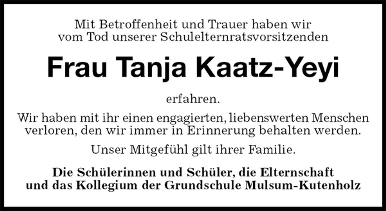 <p>Mit Betroffenheit und Trauer haben wir<br />vom Tod unserer Schulelternratsvorsitzenden<br />Frau Tanja Kaatz-Yeyi<br />erfahren.<br />Wir haben mit ihr einen engagierten, liebenswerten Menschen<br />verloren, den wir immer in Erinnerung behalten werden.<br />Unser Mitgefühl gilt ihrer Familie.<br />Die Schülerinnen und Schüler, die Elternschaft<br />und das Kollegium der Grundschule Mulsum-Kutenholz</p>