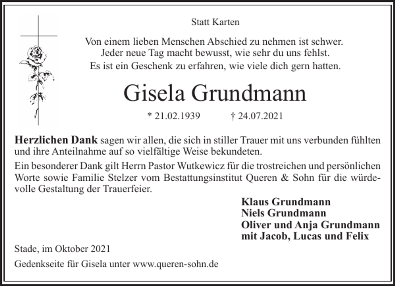 <p>Statt Karten<br />Von einem lieben Menschen Abschied zu nehmen ist schwer.<br />Jeder neue Tag macht bewusst, wie sehr du uns fehlst.<br />Es ist ein Geschenk zu erfahren, wie viele dich gern hatten.<br />Gisela Grundmann<br />* 21.02.1939 † 24.07.2021<br />Herzlichen Dank sagen wir allen, die sich in stiller Trauer mit uns verbunden fühlten und ihre Anteilnahme auf so vielfältige Weise bekundeten.<br />Ein besonderer Dank gilt Herrn Pastor Wutkewicz für die trostreichen und persönlichen Worte sowie Familie Stelzer vom Bestattungsinstitut Queren &amp; Sohn für die würdevolle<br />Gestaltung der Trauerfeier.<br />Klaus Grundmann<br />Niels Grundmann<br />Oliver und Anja Grundmann<br />mit Jacob, Lucas und Felix<br />Stade, im Oktober 2021<br />Gedenkseite für Gisela unter www.queren-sohn.de</p>