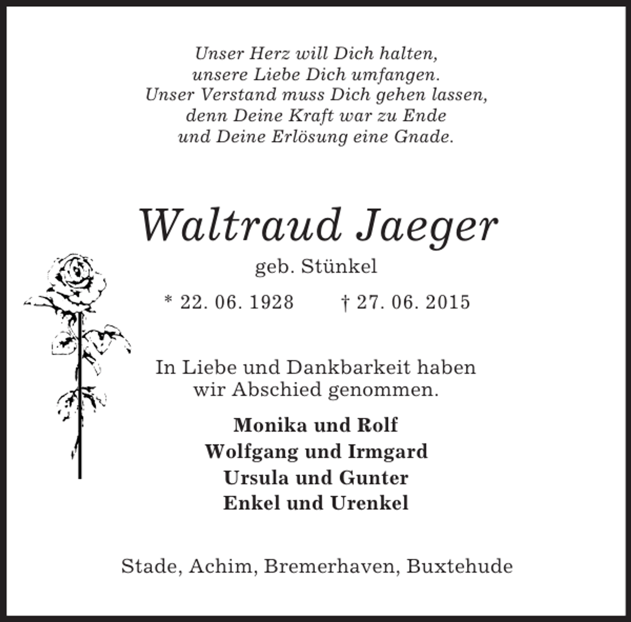 <p>Unser Herz will Dich halten,<br />unsere Liebe Dich umfangen.<br />Unser Verstand muss Dich gehen lassen,<br />denn Deine Kraft war zu Ende<br />und Deine Erlösung eine Gnade.<br />Waltraud Jaeger<br />geb. Stünkel<br />* 22. 06. 1928 † 27. 06. 2015<br />In Liebe und Dankbarkeit haben<br />wir Abschied genommen.<br />Monika und Rolf<br />Wolfgang und Irmgard<br />Ursula und Gunter<br />Enkel und Urenkel<br />Stade, Achim, Bremerhaven, Buxtehude</p>