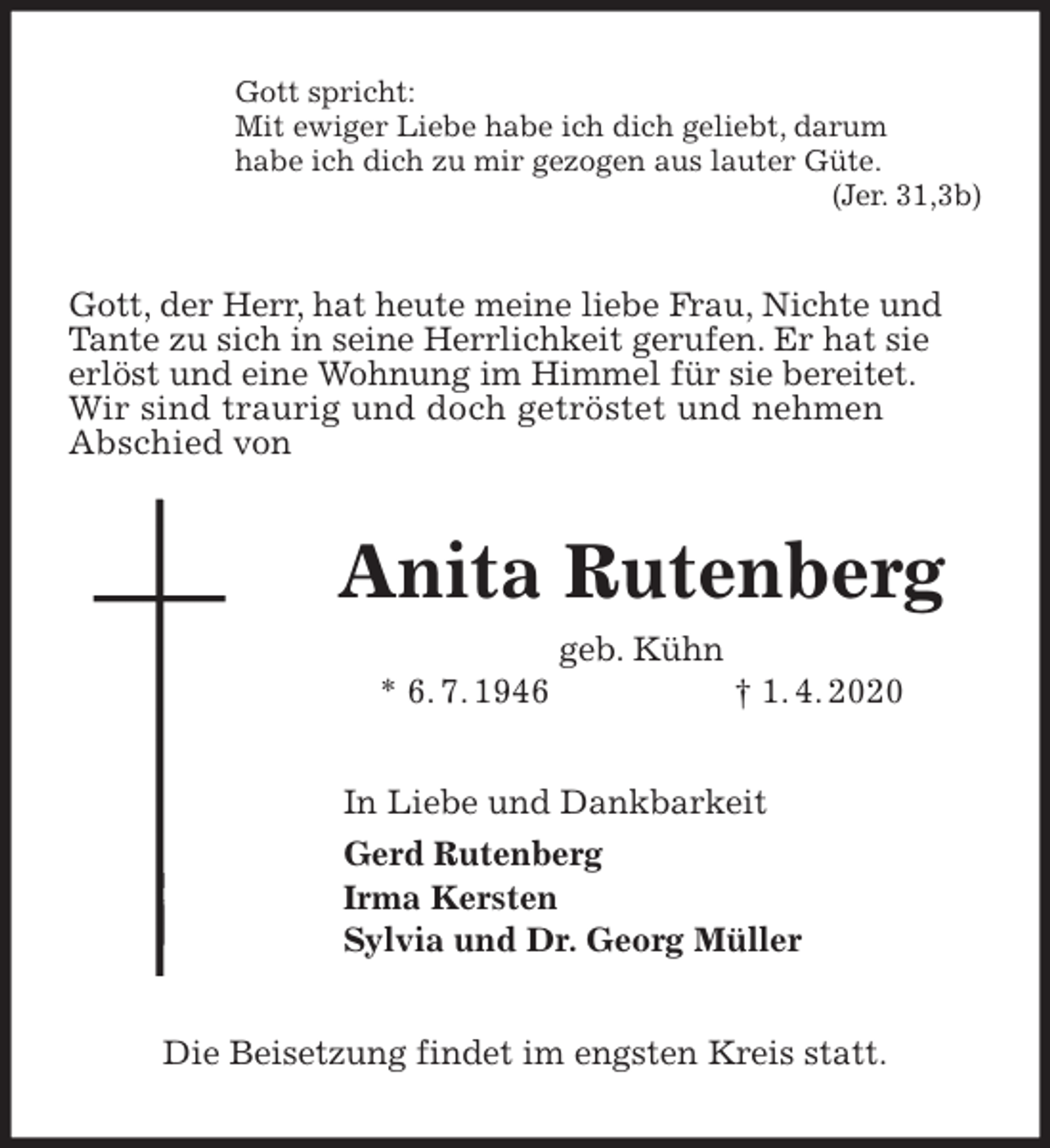<p>Gott spricht:<br />Mit ewiger Liebe habe ich dich geliebt, darum<br />habe ich dich zu mir gezogen aus lauter Güte.<br />(Jer. 31,3b)<br />Gott, der Herr, hat heute meine liebe Frau, Nichte und Tante zu sich in seine Herrlichkeit gerufen. Er hat sie erlöst und eine Wohnung im Himmel für sie bereitet. Wir sind traurig und doch getröstet und nehmen<br />Abschied von<br />Anita Rutenberg<br />geb. Kühn<br />* 6. 7. 1946 † 1. 4. 2020<br />In Liebe und Dankbarkeit<br />Gerd Rutenberg<br />Irma Kersten<br />Sylvia und Dr. Georg Müller<br />Die Beisetzung findet im engsten Kreis statt.</p>