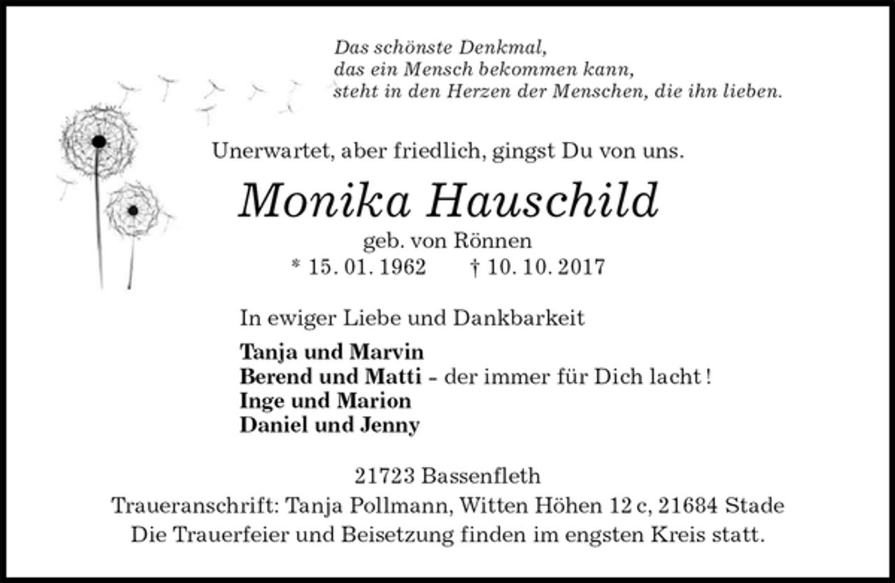 <p>Das schönste Denkmal,<br />das ein Mensch bekommen kann,<br />steht in den Herzen der Menschen, die ihn lieben.<br />Unerwartet, aber friedlich, gingst Du von uns.<br />Monika Hauschild<br />geb. von Rönnen<br />* 15. 01. 1962 † 10. 10. 2017<br />In ewiger Liebe und Dankbarkeit<br />Tanja und Marvin<br />Berend und Matti - der immer für Dich lacht !<br />Inge und Marion<br />Daniel und Jenny<br />21723 Bassenfleth<br />Traueranschrift: Tanja Pollmann, Witten Höhen 12 c, 21684 Stade<br />Die Trauerfeier und Beisetzung finden im engsten Kreis statt.</p>