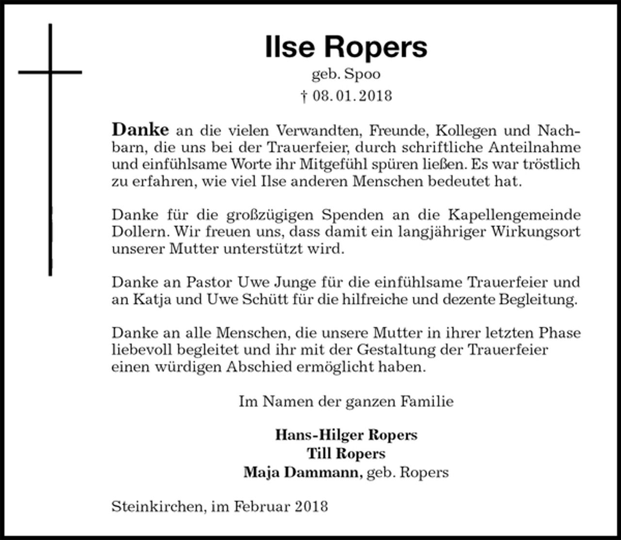 <p>Ilse Ropers<br />geb. Spoo<br />† 08. 01. 2018<br />Danke an die vielen Verwandten, Freunde, Kollegen und Nachbarn, die uns bei der Trauerfeier, durch schriftliche Anteilnahme und einfühlsame Worte ihr Mitgefühl spüren ließen. Es war tröstlich zu erfahren, wie viel Ilse anderen Menschen bedeutet hat.</p><p>Danke für die großzügigen Spenden an die Kapellengemeinde Dollern. Wir freuen uns, dass damit ein langjähriger Wirkungsort unserer Mutter unterstützt wird.</p><p>Danke an Pastor Uwe Junge für die einfühlsame Trauerfeier und an Katja und Uwe Schütt für die hilfreiche und dezente Begleitung.</p><p>Danke an alle Menschen, die unsere Mutter in ihrer letzten Phase liebevoll begleitet und ihr mit der Gestaltung der Trauerfeier<br />einen würdigen Abschied ermöglicht haben.<br />Im Namen der ganzen Familie</p><p>Hans-Hilger Ropers<br />Till Ropers<br />Maja Dammann, geb. Ropers<br />Steinkirchen, im Februar 2018</p>