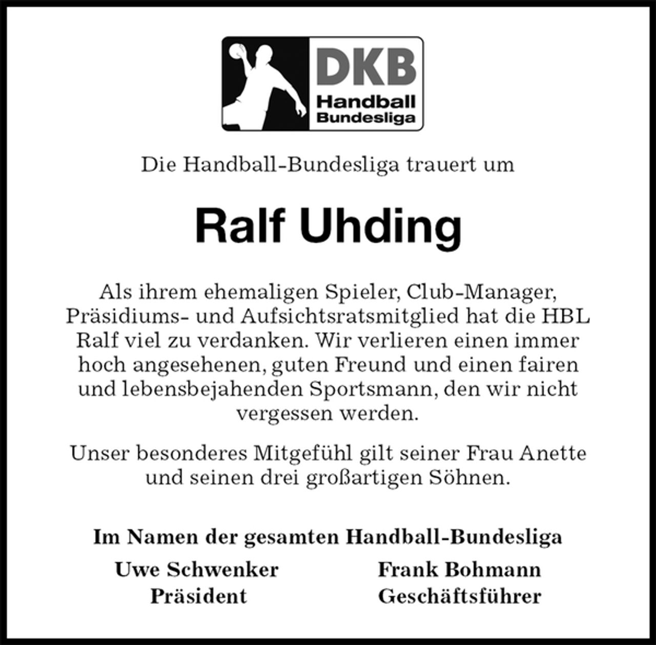 <p>Die Handball-Bundesliga trauert um<br />Ralf Uhding<br />Als ihrem ehemaligen Spieler, Club-Manager,<br />Präsidiums- und Aufsichtsratsmitglied hat die HBL Ralf viel zu verdanken. Wir verlieren einen immer<br />hoch angesehenen, guten Freund und einen fairen<br />und lebensbejahenden Sportsmann, den wir nicht<br />vergessen werden.<br />Unser besonderes Mitgefühl gilt seiner Frau Anette<br />und seinen drei großartigen Söhnen.<br />Im Namen der gesamten Handball-Bundesliga<br />Uwe Schwenker Frank Bohmann<br />Präsident Geschäftsführer</p>