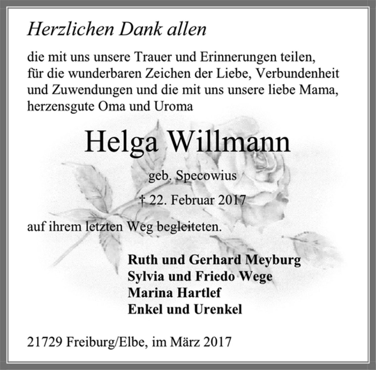 <p>Herzlichen Dank allen<br />die mit uns unsere Trauer und Erinnerungen teilen,<br />für die wunderbaren Zeichen der Liebe, Verbundenheit<br />und Zuwendungen und die mit uns, unsere liebe Mama,<br />herzensgute Oma und Uroma<br />Helga Willmann<br />geb. Specowius<br />† 22. Februar 2017<br />auf ihrem letzten Weg begleiteten.<br />Ruth und Gerhard Meyburg<br />Sylvia und Friedo Wege<br />Marina Hartlef<br />Enkel und Urenkel<br />21729 Freiburg/Elbe, im März 2017</p>