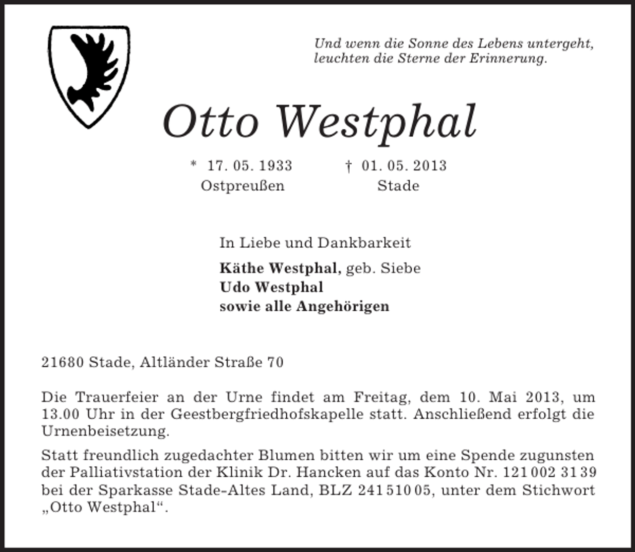 <p>Und wenn die Sonne des Lebens untergeht,<br />leuchten die Sterne der Erinnerung.<br />Otto Westphal<br />* 17. 05. 1933 † 01. 05. 2013<br />Ostpreußen Stade<br />In Liebe und Dankbarkeit<br />Käthe Westphal, geb. Siebe<br />Udo Westphal<br />sowie alle Angehörigen<br />21680 Stade, Altländer Straße 70</p><p>Die Trauerfeier an der Urne findet am Freitag, dem 10. Mai 2013, um<br />13.00 Uhr in der Geestbergfriedhofskapelle statt. Anschließend erfolgt die Urnenbeisetzung.<br />Statt freundlich zugedachter Blumen bitten wir um eine Spende zugunsten der Palliativstation der Klinik Dr. Hancken auf das Konto Nr. 121 002 31 39 bei der Sparkasse Stade-Altes Land, BLZ 241 510 05, unter dem Stichwort „Otto Westphal“.</p>