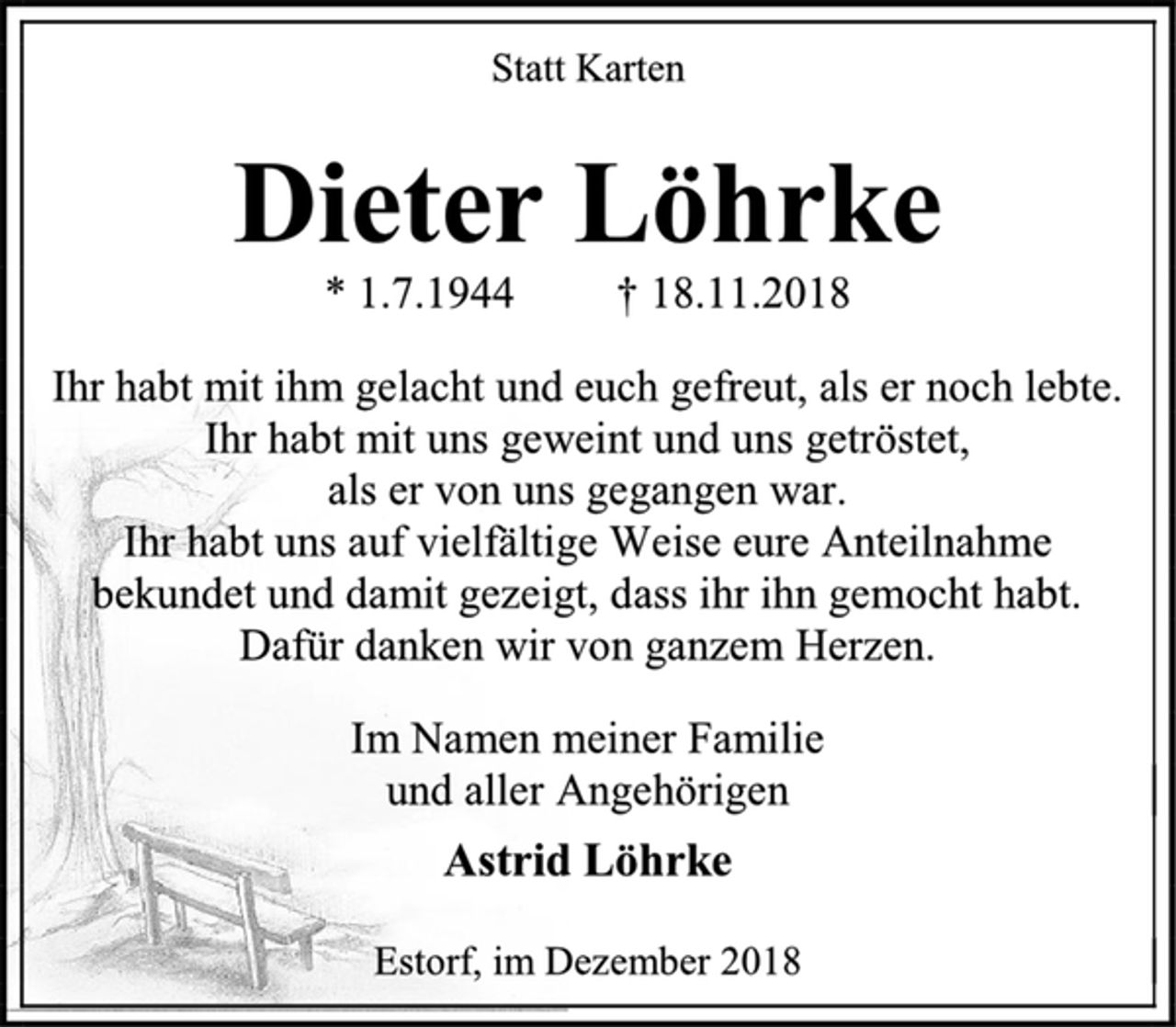 <p>Statt Karten<br />Dieter Löhrke<br />* 1.7.1944 † 18.11.2018<br />Ihr habt mit ihm gelacht und euch gefreut, als er noch lebte.<br />Ihr habt mit uns geweint und uns getröstet,<br />als er von uns gegangen war.<br />Ihr habt uns auf vielfältige Weise eure Anteilnahme bekundet und damit gezeigt, dass ihr ihn gemocht habt.<br />Dafür danken wir von ganzem Herzen.<br />Im Namen meiner Familie<br />und aller Angehörigen<br />Astrid Löhrke<br />Estorf, im Dezember 2018</p>