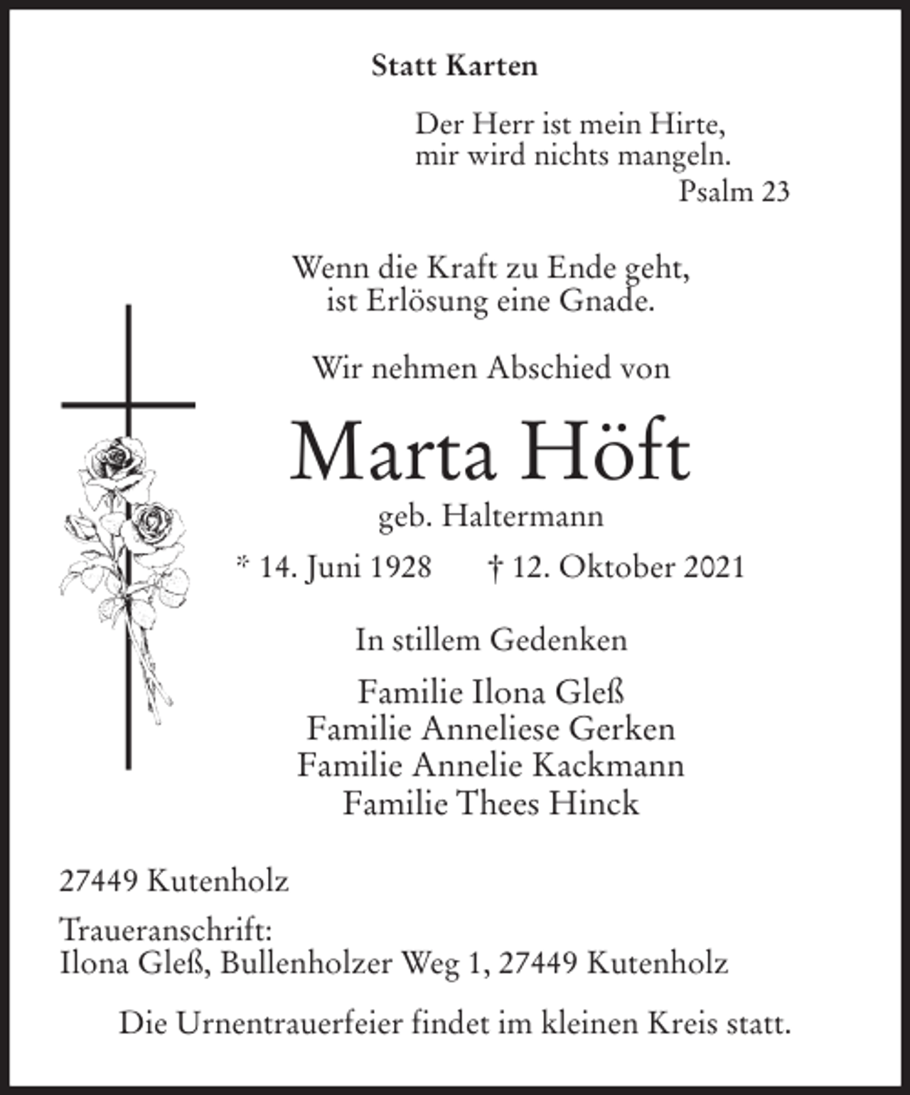 <p>Statt Karten</p>
<p>Der Herr ist mein Hirte,<br />mir wird nichts mangeln.<br />Psalm 23<br />Wenn die Kraft zu Ende geht,<br />ist Erlösung eine Gnade.</p>
<p>Wir nehmen Abschied von<br />Marta Höft<br />geb. Haltermann<br />* 14. Juni 1928 † 12. Oktober 2021<br />In stillem Gedenken<br />Familie Ilona Gleß<br />Familie Anneliese Gerken<br />Familie Annelie Kackmann<br />Familie Thees Hinck<br />27449 Kutenholz<br />Traueranschrift:<br />Ilona Gleß, Bullenholzer Weg 1, 27449 Kutenholz</p>
<p>Die Urnentrauerfeier findet im kleinen Kreis statt.</p>