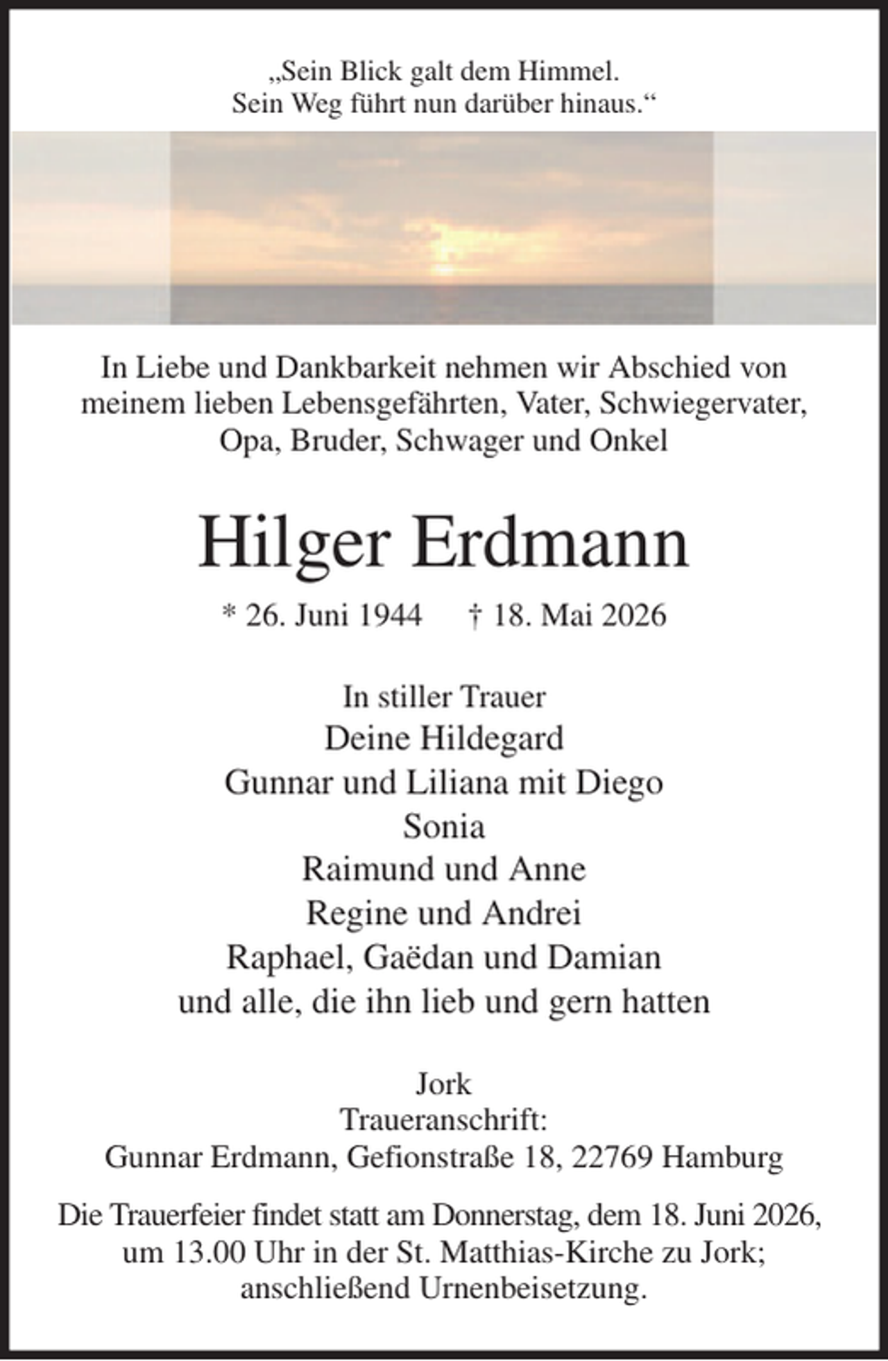 <p>„Sein Blick galt dem Himmel.<br />Sein Weg führt nun darüber hinaus.“<br />In Liebe und Dankbarkeit nehmen wir Abschied von<br />meinem lieben Lebensgefährten, Vater, Schwiegervater, Opa, Bruder, Schwager und Onkel<br />Hilger Erdmann<br />* 26. Juni 1944 † 18. Mai 2026<br />In stiller Trauer<br />Deine Hildegard<br />Gunnar und Liliana mit Diego<br />Sonia<br />Raimund und Anne<br />Regine und Andrei<br />Raphael, Gaëdan und Damian<br />und alle, die ihn lieb und gern hatten<br />Jork<br />Traueranschrift:<br />Gunnar Erdmann, Gefionstraße 18, 22769 Hamburg<br />Die Trauerfeier findet statt am Donnerstag, dem 18. Juni 2026,<br />um 13.00 Uhr in der St. Matthias-Kirche zu Jork;<br />anschließend Urnenbeisetzung.</p>