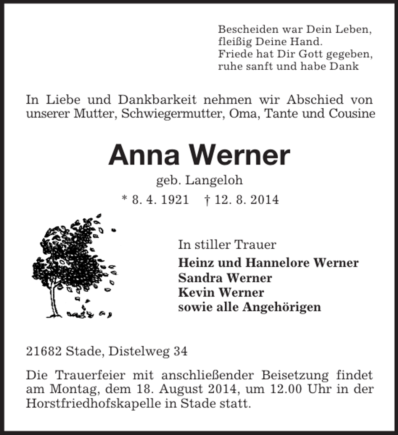 <p>Bescheiden war Dein Leben,<br />fleißig Deine Hand.<br />Friede hat Dir Gott gegeben,<br />ruhe sanft und habe Dank<br />In Liebe und Dankbarkeit nehmen wir Abschied von unserer Mutter, Schwiegermutter, Oma, Tante und Cousine<br />Anna Werner<br />geb. Langeloh<br />* 8. 4. 1921 † 12. 8. 2014<br />In stiller Trauer<br />Heinz und Hannelore Werner<br />Sandra Werner<br />Kevin Werner<br />sowie alle Angehörigen<br />21682 Stade, Distelweg 34<br />Die Trauerfeier mit anschließender Beisetzung findet am Montag, dem 18. August 2014, um 12.00 Uhr in der Horstfriedhofskapelle in Stade statt.</p>