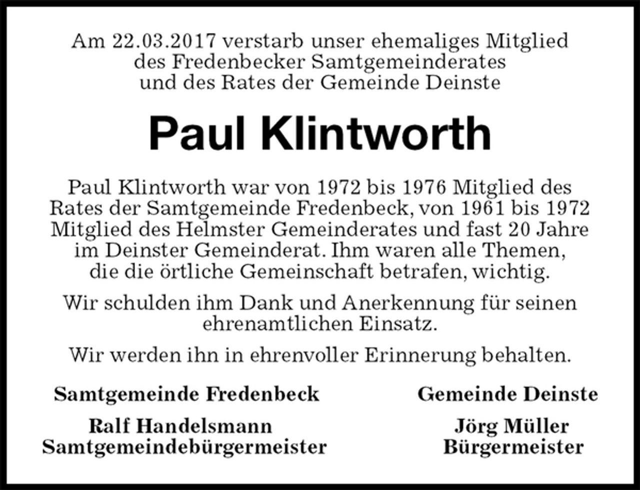 <p>Am 22.03.2017 verstarb unser ehemaliges Mitglied<br />des Fredenbecker Samtgemeinderates<br />und des Rates der Gemeinde Deinste<br />Paul Klintworth<br />Paul Klintworth war von 1972 bis 1976 Mitglied des<br />Rates der Samtgemeinde Fredenbeck, von 1961 bis 1972 Mitglied des Helmster Gemeinderates und fast 20 Jahre im Deinster Gemeinderat. Ihm waren alle Themen,<br />die die örtliche Gemeinschaft betrafen, wichtig.<br />Wir schulden ihm Dank und Anerkennung für seinen<br />ehrenamtlichen Einsatz.<br />Wir werden ihn in ehrenvoller Erinnerung behalten.<br />Samtgemeinde Fredenbeck Gemeinde Deinste<br />Ralf Handelsmann Jörg Müller<br />Samtgemeindebürgermeister Bürgermeister</p>