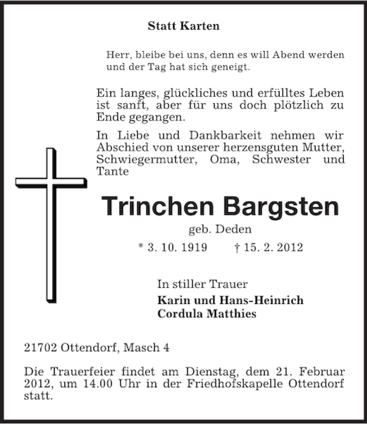 <p>Statt Karten<br />Herr, bleibe bei uns, denn es will Abend werden<br />und der Tag hat sich geneigt.</p><p>Ein langes, glückliches und erfülltes Leben<br />ist sanft, aber für uns doch plötzlich zu<br />Ende gegangen.<br />In Liebe und Dankbarkeit nehmen wir<br />Abschied von unserer herzensguten Mutter,<br />Schwiegermutter, Oma, Schwester und<br />Tante</p><p>Trinchen Bargsten<br />geb. Deden<br />* 3. 10. 1919<br />† 15. 2. 2012<br />In stiller Trauer<br />Karin und Hans-Heinrich<br />Cordula Matthies<br />21702 Ottendorf, Masch 4<br />Die Trauerfeier findet am Dienstag, dem 21. Februar<br />2012, um 14.00 Uhr in der Friedhofskapelle Ottendorf<br />statt.</p>