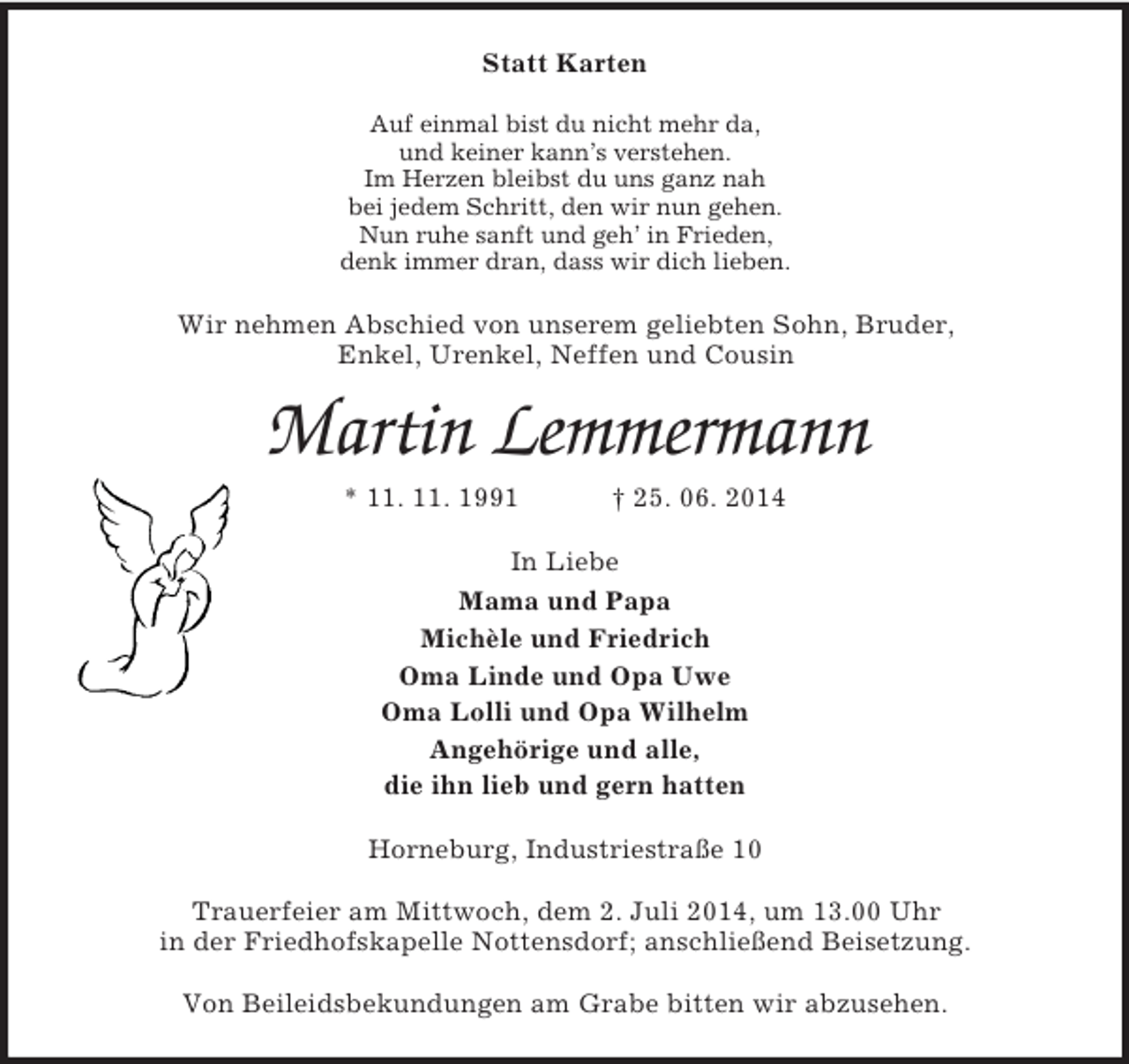 <p>Statt Karten<br />Auf einmal bist du nicht mehr da,<br />und keiner kann’s verstehen.<br />Im Herzen bleibst du uns ganz nah<br />bei jedem Schritt, den wir nun gehen.<br />Nun ruhe sanft und geh’ in Frieden,<br />denk immer dran, dass wir dich lieben.<br />Wir nehmen Abschied von unserem geliebten Sohn, Bruder,<br />Enkel, Urenkel, Neffen und Cousin<br />Martin Lemmermann<br />* 11. 11. 1991 † 25. 06. 2014<br />In Liebe<br />Mama und Papa<br />Michèle und Friedrich<br />Oma Linde und Opa Uwe<br />Oma Lolli und Opa Wilhelm<br />Angehörige und alle,<br />die ihn lieb und gern hatten<br />Horneburg, Industriestraße 10</p><p>Trauerfeier am Mittwoch, dem 2. Juli 2014, um 13.00 Uhr<br />in der Friedhofskapelle Nottensdorf; anschließend Beisetzung.</p><p>Von Beileidsbekundungen am Grabe bitten wir abzusehen.</p>