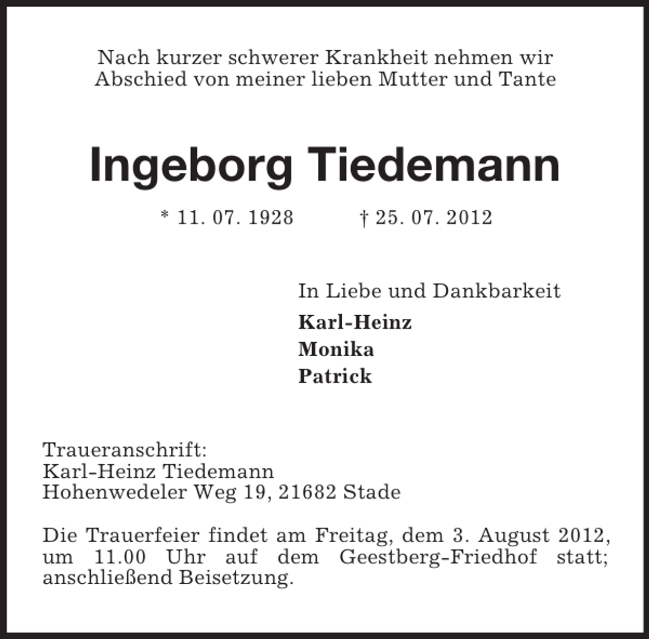 <p>Nach kurzer schwerer Krankheit nehmen wir<br />Abschied von meiner lieben Mutter und Tante<br />Ingeborg Tiedemann<br />* 11. 07. 1928 † 25. 07. 2012<br />In Liebe und Dankbarkeit<br />Karl-Heinz<br />Monika<br />Patrick<br />Traueranschrift:<br />Karl-Heinz Tiedemann<br />Hohenwedeler Weg 19, 21682 Stade</p><p>Die Trauerfeier findet am Freitag, dem 3. August 2012, um 11.00 Uhr auf dem Geestberg-Friedhof statt;<br />anschließend Beisetzung.</p>