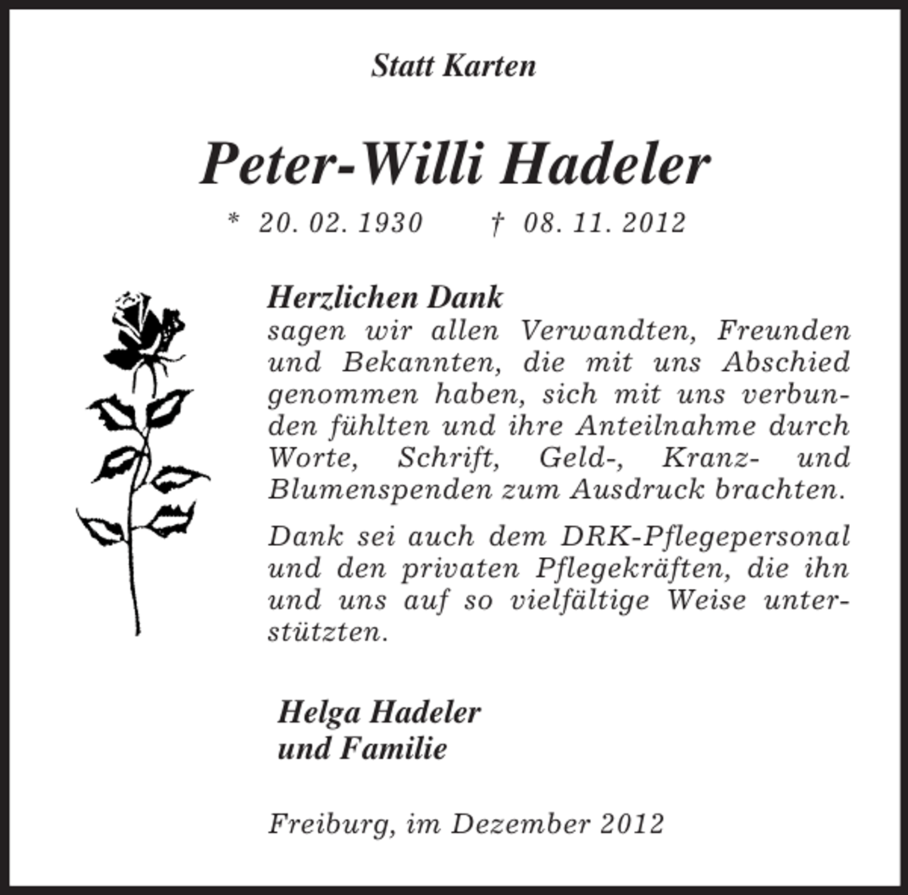 <p>Statt Karten<br />Peter-Willi Hadeler<br />* 20. 02. 1930 † 08. 11. 2012<br />Herzlichen Dank<br />sagen wir allen Verwandten, Freunden und Bekannten, die mit uns Abschied<br />genommen haben, sich mit uns verbunden fühlten und ihre Anteilnahme durch Worte, Schrift, Geld-, Kranz- und<br />Blumenspenden zum Ausdruck brachten.<br />Dank sei auch dem DRK-Pflegepersonal und den privaten Pflegekräften, die ihn und uns auf so vielfältige Weise unterstützten.<br />Helga Hadeler<br />und Familie<br />Freiburg, im Dezember 2012</p>