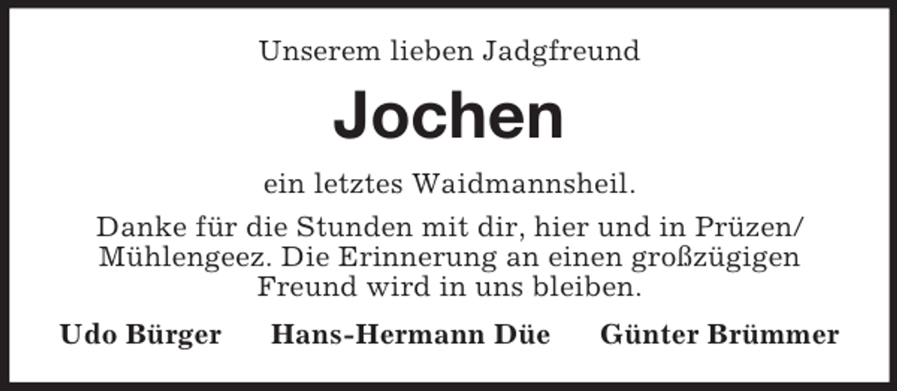 <p>Unserem lieben Jadgfreund<br />Jochen<br />ein letztes Waidmannsheil.<br />Danke für die Stunden mit dir, hier und in Prüzen/Mühlengeez. Die Erinnerung an einen großzügigen Freund wird in uns bleiben.<br />Udo Bürger Hans-Hermann Düe Günter Brümmer</p>