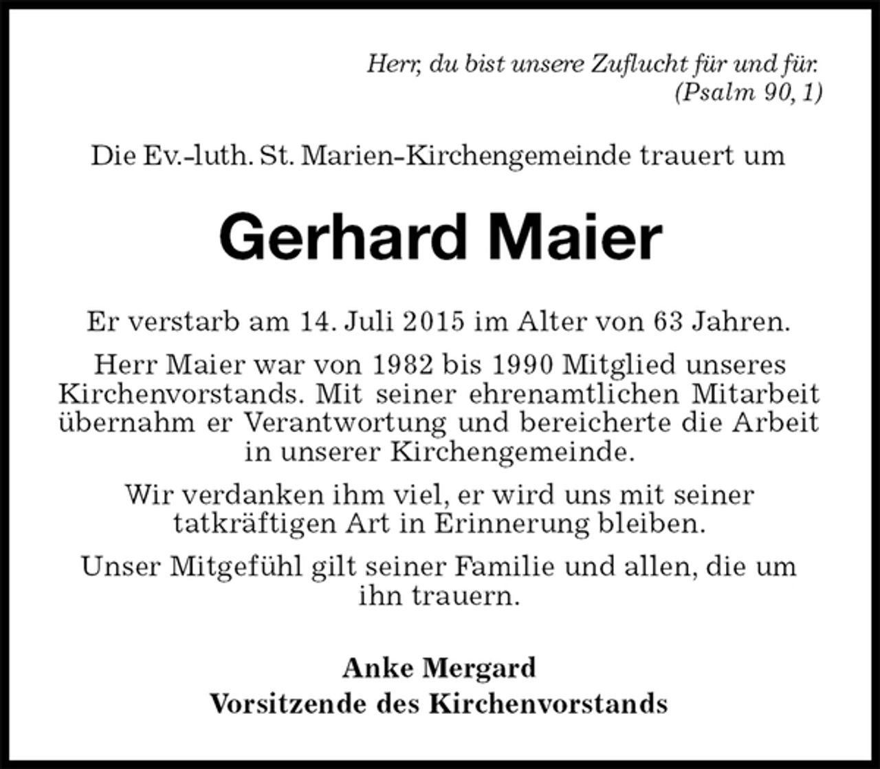 <p>Herr, du bist unsere Zuflucht für und für.<br />(Psalm 90,1)<br />Die Ev.-luth. St. Marien-Kirchengemeinde trauert um<br />Gerhard Maier<br />Er verstarb am 14. Juli 2015 im Alter von 63 Jahren.<br />Herr Maier war von 1982 bis 1990 Mitglied unseres<br />Kirchenvorstands. Mit seiner ehrenamtlichen Mitarbeit übernahm er Verantwortung und bereicherte die Arbeit in unserer Kirchengemeinde.<br />Wir verdanken ihm viel, er wird uns mit seiner<br />tatkräftigen Art in Erinnerung bleiben.<br />Unser Mitgefühl gilt seiner Familie und allen, die um<br />ihn trauern.<br />Anke Mergard<br />Vorsitzende des Kirchenvorstands</p>