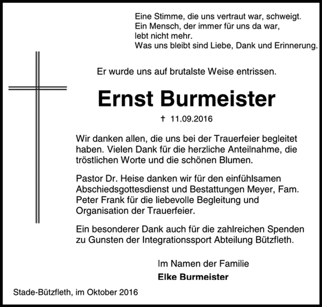 <p>Eine Stimme, die uns vertraut war, schweigt.<br />Ein Mensch, der immer für uns da war,<br />lebt nicht mehr.<br />Was uns bleibt sind Liebe, Dank und Erinnerung.<br />Er wurde uns auf brutalste Weise entrissen.<br />Ernst Burmeister<br />† 11.09.2016<br />Wir danken allen, die uns bei der Trauerfeier begleitet<br />haben. Vielen Dank für die herzliche Anteilnahme, die<br />tröstlichen Worte und die schönen Blumen.<br />Pastor Dr. Heise danken wir für den einfühlsamen<br />Abschiedsgottesdienst.<br />Ein besonderer Dank auch für die zahlreichen Spenden<br />zu Gunsten der Integrationssport Abteilung Bützfleth.<br />Im Namen der Familie<br />Elke Burmeister<br />Stade-Bützfleth, im Oktober 2016</p>