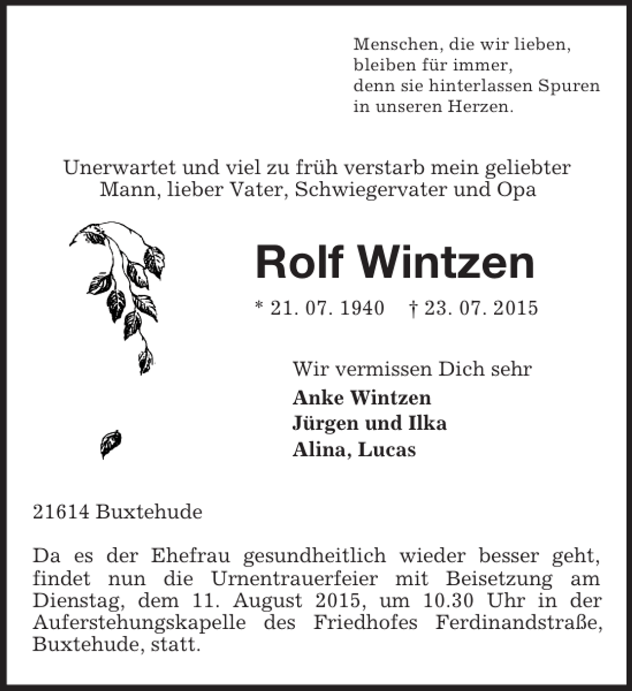 <p>Menschen, die wir lieben,<br />bleiben für immer,<br />denn sie hinterlassen Spuren<br />in unseren Herzen.<br />Unerwartet und viel zu früh verstarb mein geliebter Mann, lieber Vater, Schwiegervater und Opa<br />Rolf Wintzen<br />* 21. 07. 1940 † 23. 07. 2015<br />Wir vermissen Dich sehr<br />Anke Wintzen<br />Jürgen und Ilka<br />Alina, Lucas<br />21614 Buxtehude</p><p>Da es der Ehefrau gesundheitlich wieder besser geht,<br />findet nun die Urnentrauerfeier mit Beisetzung am Dienstag, dem 11. August 2015, um 10.30 Uhr in der<br />Auferstehungskapelle des Friedhofes Ferdinandstraße, Buxtehude, statt.</p>
