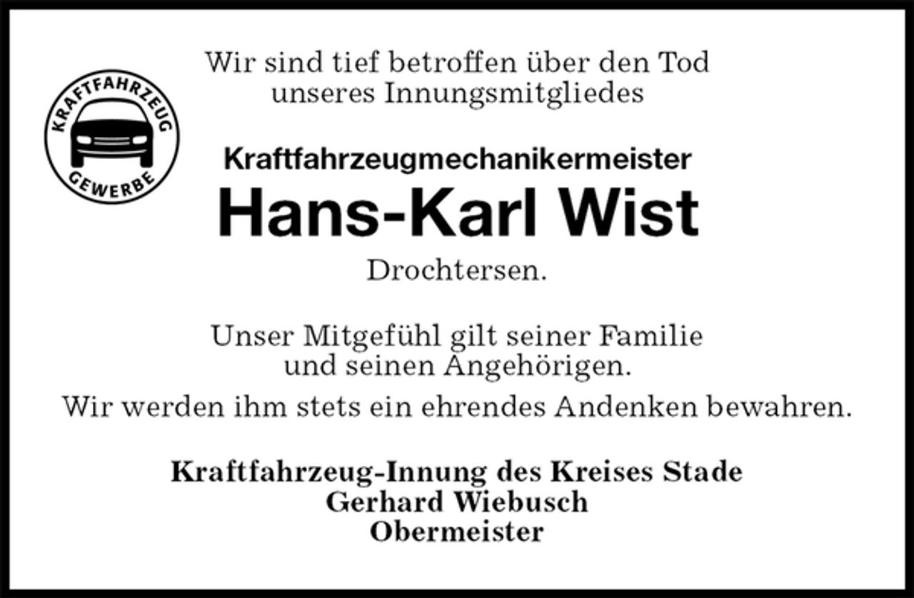 <p>Wir sind tief betroffen über den Tod<br />unseres Innungsmitgliedes<br />Kraftfahrzeugmechanikermeister<br />Hans-Karl Wist<br />Drochtersen.<br />Unser Mitgefühl gilt seiner Familie<br />und seinen Angehörigen.<br />Wir werden ihm stets ein ehrendes Andenken bewahren.<br />Kraftfahrzeug-Innung des Kreises Stade<br />Gerhard Wiebusch<br />Obermeister</p>