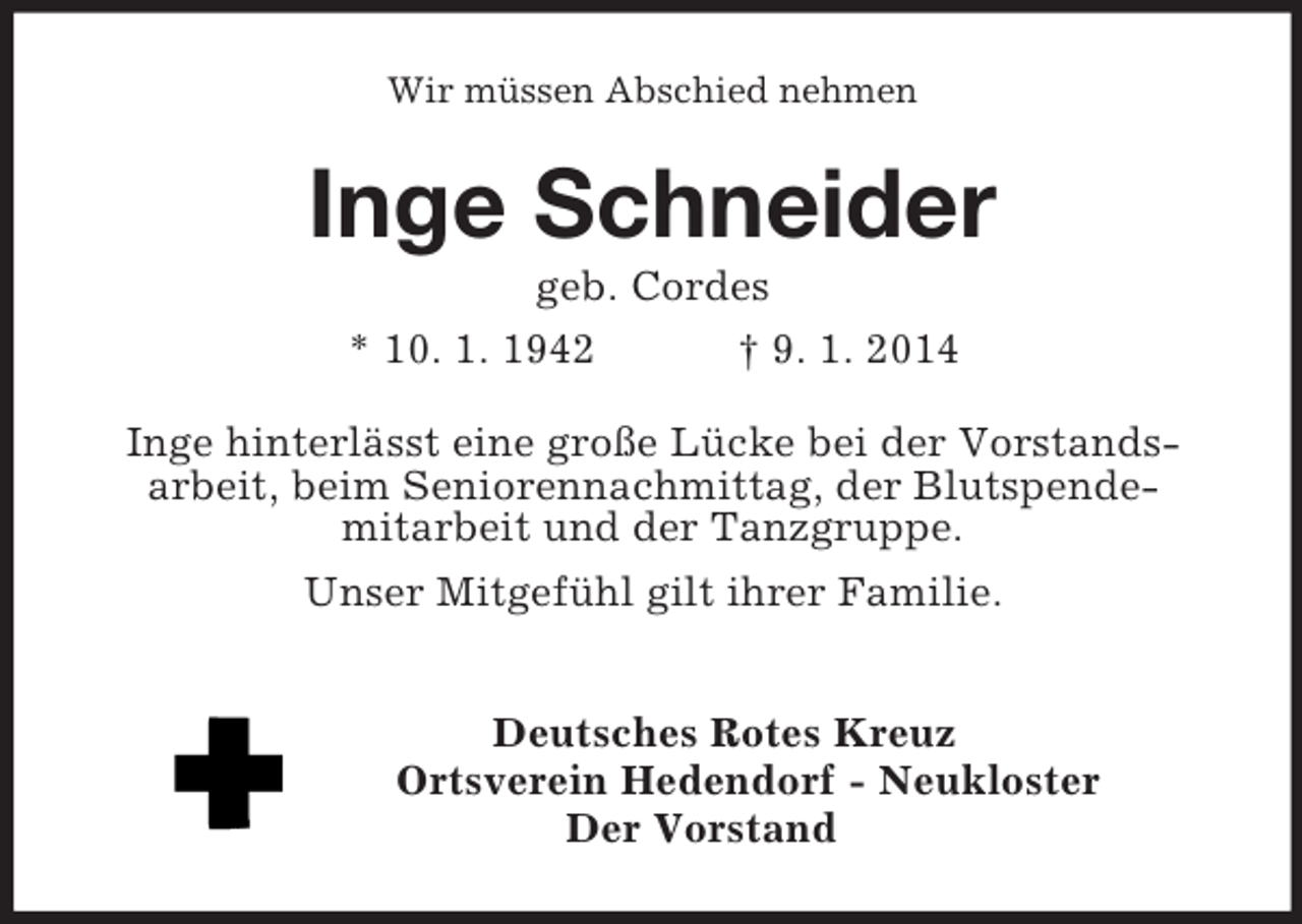 <p>Wir müssen Abschied nehmen<br />Inge Schneider<br />geb. Cordes<br />* 10. 1. 1942 † 9. 1. 2014<br />Inge hinterlässt eine große Lücke bei der Vorstands-<br />arbeit, beim Seniorennachmittag, der Blutspende-<br />mitarbeit und der Tanzgruppe.<br />Unser Mitgefühl gilt ihrer Familie.</p><p>Deutsches Rotes Kreuz<br />Ortsverein Hedendorf - Neukloster<br />Der Vorstand</p>