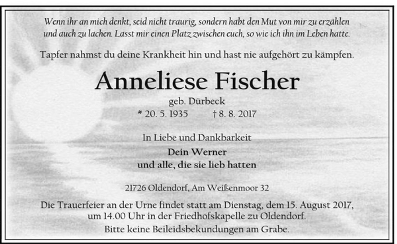 <p>Wenn ihr an mich denkt, seid nicht traurig, sondern habt den Mut von mir zu erzählen und auch zu lachen. Lasst mir einen Platz zwischen euch, so wie ich ihn im Leben hatte.<br />Tapfer nahmst du deine Krankheit hin und hast nie aufgehört zu kämpfen.<br />Anneliese Fischer<br />geb. Dürbeck<br />* 20. 5. 1935 † 8. 8. 2017<br />In Liebe und Dankbarkeit<br />Dein Werner<br />und alle, die sie lieb hatten<br />21726 Oldendorf, Am Weißenmoor 32<br />Die Trauerfeier an der Urne findet statt am Dienstag, dem 15. August 2017, um 14.00 Uhr in der Friedhofskapelle zu Oldendorf.<br />Bitte keine Beileidsbekundungen am Grabe.</p>
