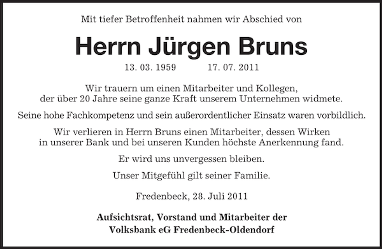 <p>Mit tiefer Betroffenheit nahmen wir Abschied von</p><p>Herrn Jürgen Bruns<br />13. 03. 1959</p><p>17. 07. 2011</p><p>Wir trauern um einen Mitarbeiter und Kollegen,<br />der über 20 Jahre seine ganze Kraft unserem Unternehmen widmete.<br />Seine hohe Fachkompetenz und sein außerordentlicher Einsatz waren vorbildlich.<br />Wir verlieren in Herrn Bruns einen Mitarbeiter, dessen Wirken<br />in unserer Bank und bei unseren Kunden höchste Anerkennung fand.<br />Er wird uns unvergessen bleiben.<br />Unser Mitgefühl gilt seiner Familie.<br />Fredenbeck, 28. Juli 2011<br />Aufsichtsrat, Vorstand und Mitarbeiter der<br />Volksbank eG Fredenbeck-Oldendorf</p>
