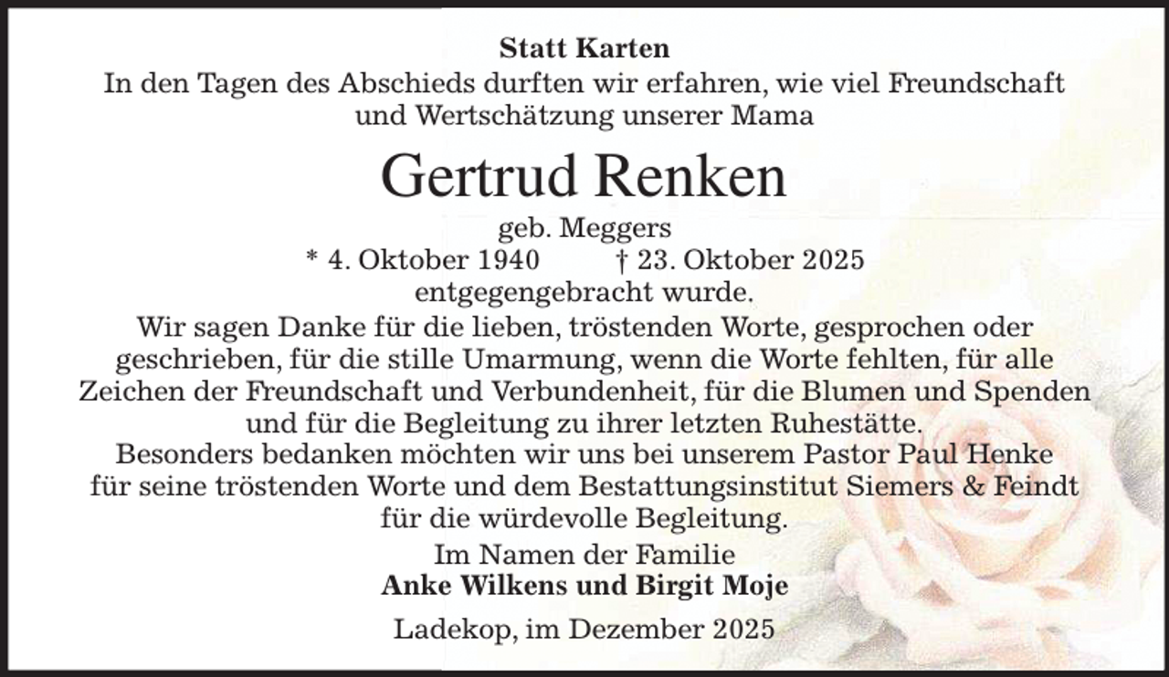 <p>Statt Karten<br />In den Tagen des Abschieds durften wir erfahren, wie viel Freundschaft<br />und Wertschätzung unserer Mama<br />Gertrud Renken<br />geb. Meggers<br />* 4. Oktober 1940 † 23. Oktober 2025<br />entgegengebracht wurde.<br />Wir sagen Danke für die lieben, tröstenden Worte, gesprochen oder<br />geschrieben, für die stille Umarmung, wenn die Worte fehlten, für alle<br />Zeichen der Freundschaft und Verbundenheit, für die Blumen und Spenden<br />und für die Begleitung zu ihrer letzten Ruhestätte.<br />Besonders bedanken möchten wir uns bei unserem Pastor Paul Henke<br />für seine tröstenden Worte und dem Bestattungsinstitut Siemers &amp; Feindt<br />für die würdevolle Begleitung.<br />Im Namen der Familie<br />Anke Wilkens und Birgit Moje<br />Ladekop, im Dezember 2025</p>