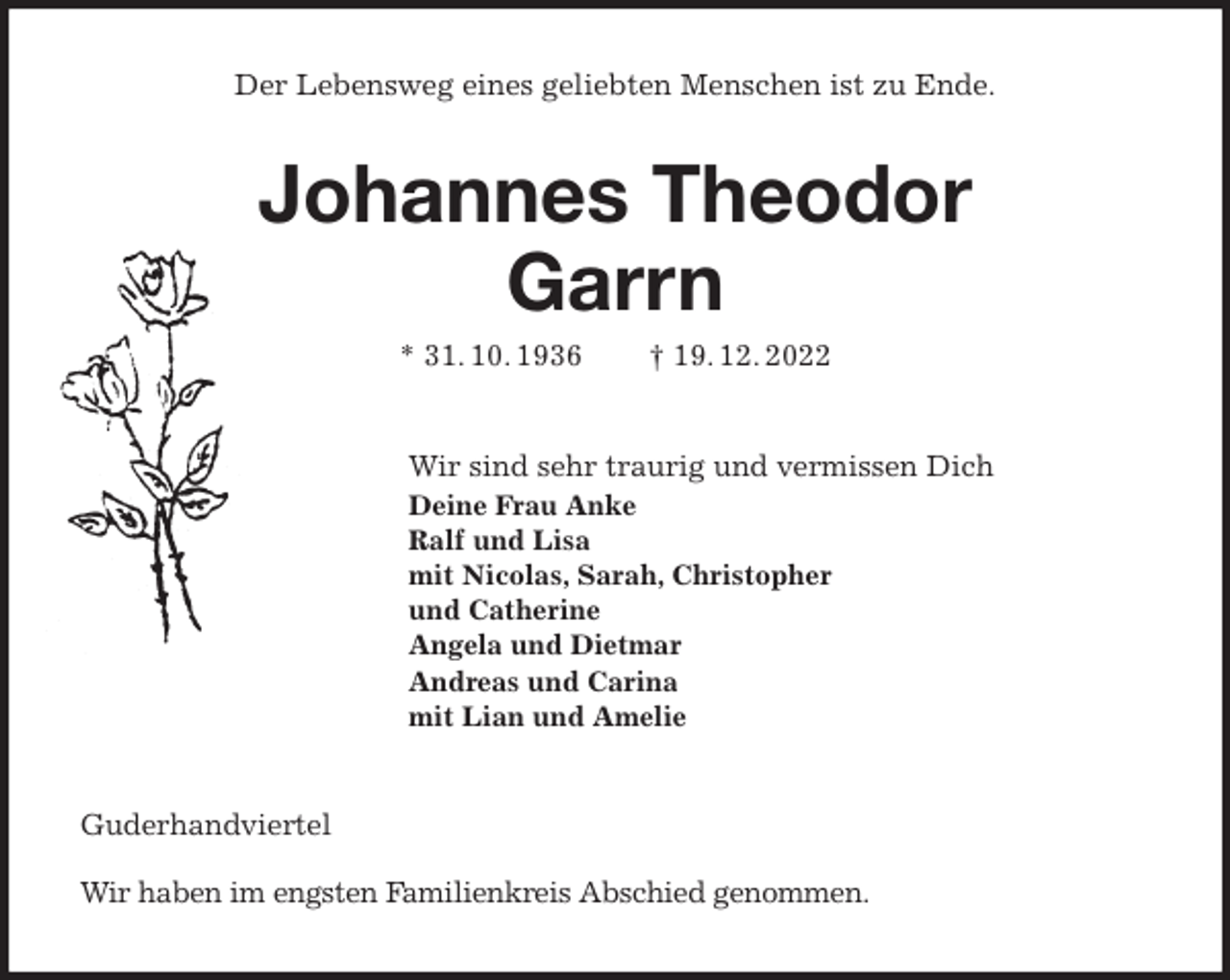 <p>Der Lebensweg eines geliebten Menschen ist zu Ende.<br />Johannes Theodor<br />Garrn<br />* 31. 10. 1936 † 19. 12. 2022<br />Wir sind sehr traurig und vermissen Dich<br />Deine Frau Anke<br />Ralf und Lisa<br />mit Nicolas, Sarah, Christopher<br />und Catherine<br />Angela und Dietmar<br />Andreas und Carina<br />mit Lian und Amelie<br />Guderhandviertel</p><p>Wir haben im engsten Familienkreis Abschied genommen.</p>