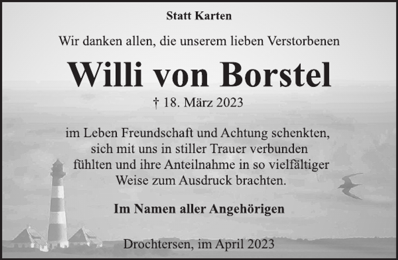 <p>Statt Karten<br />Wir danken allen, die unserem lieben Verstorbenen<br />Willi von Borstel<br />† 18. März 2023<br />im Leben Freundschaft und Achtung schenkten,<br />sich mit uns in stiller Trauer verbunden<br />fühlten und ihre Anteilnahme in so vielfältiger<br />Weise zum Ausdruck brachten.<br />Im Namen aller Angehörigen<br />Drochtersen, im April 2023</p>