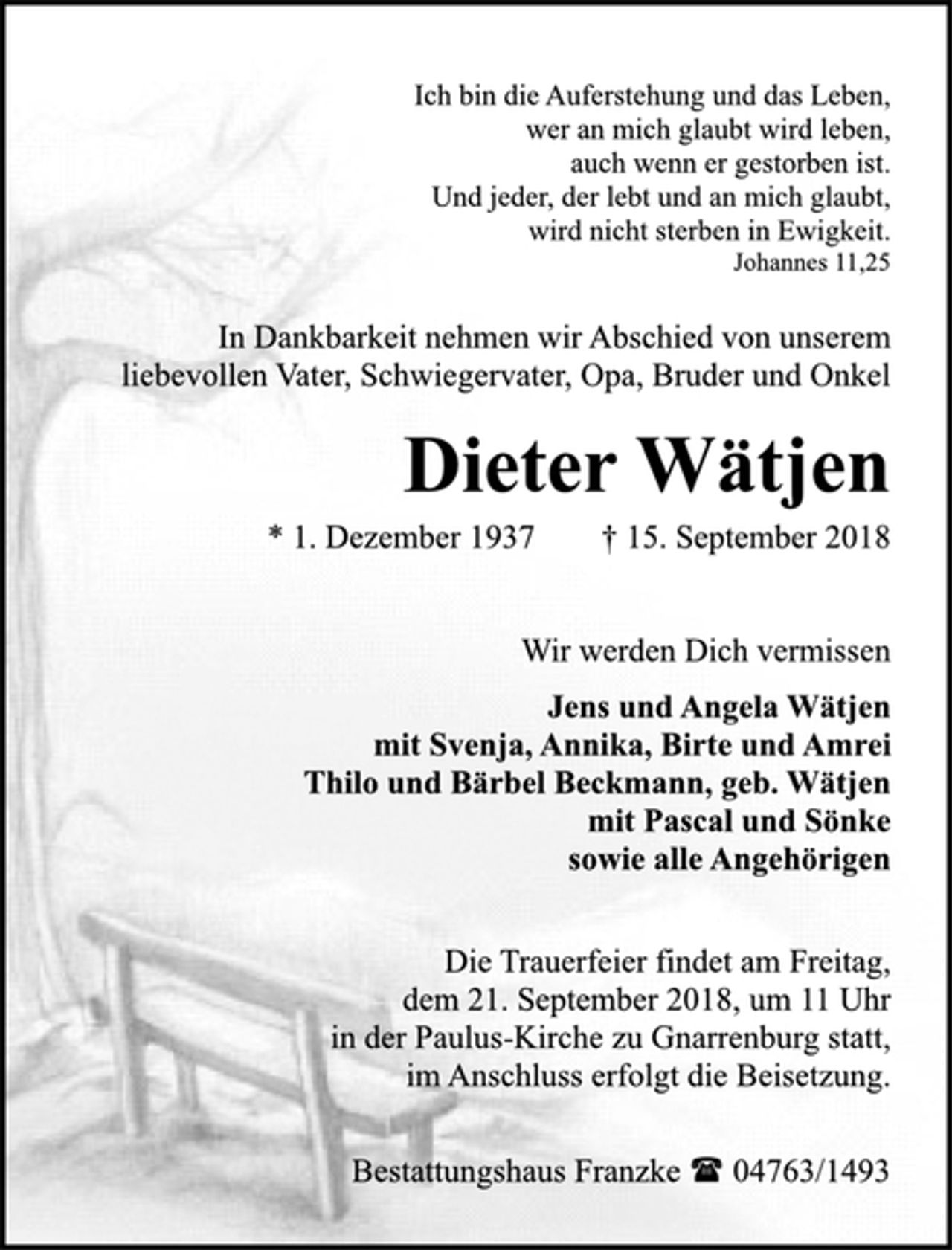 <p>Ich bin die Auferstehung und das Leben,<br />wer an mich glaubt wird leben,<br />auch wenn er gestorben ist.<br />Und jeder, der lebt und an mich glaubt,<br />wird nicht sterben in Ewigkeit.<br />Johannes 11,25<br />In Dankbarkeit nehmen wir Abschied von unserem<br />liebevollen Vater, Schwiegervater, Opa, Bruder und Onkel<br />Dieter Wätjen<br />* 1. Dezember 1937 † 15. September 2018<br />Wir werden Dich vermissen<br />Jens und Angela Wätjen<br />mit Svenja, Annika, Birte und Amrei<br />Thilo und Bärbel Beckmann, geb. Wätjen<br />mit Pascal und Sönke<br />sowie alle Angehörigen<br />Die Trauerfeier findet am Freitag,<br />dem 21. September 2018, um 11 Uhr<br />in der Paulus-Kirche zu Gnarrenburg statt,<br />im Anschluss erfolgt die Beisetzung.<br />Bestattungshaus Franzke ( 04763/1493</p>