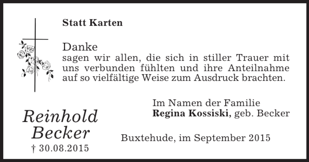 <p>Reinhold<br />Becker<br />† 30.08.2015<br />Statt Karten<br />Danke<br />sagen wir allen, die sich in stiller Trauer mit uns verbunden fühlten und ihre Anteilnahme auf so vielfältige Weise zum Ausdruck brachten.<br />Im Namen der Familie<br />Regina Kossiski, geb. Becker<br />Buxtehude, im September 2015</p>