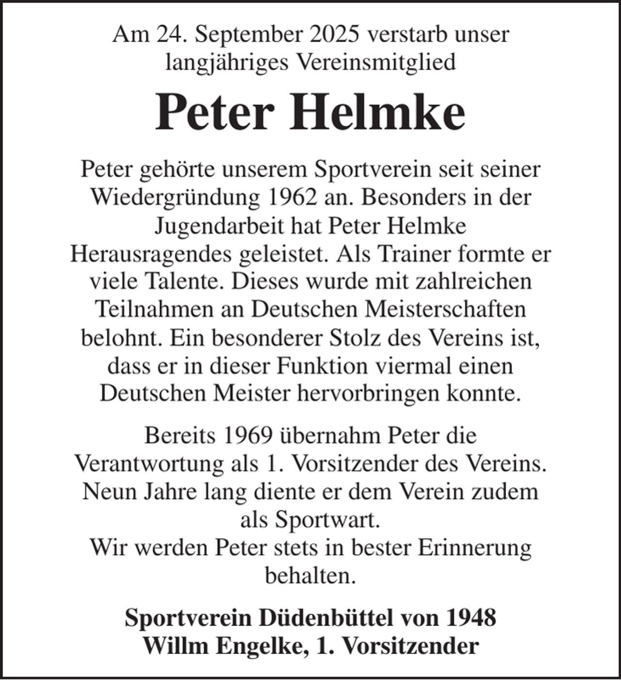 <p>Sportverein Düdenbüttel von 1948<br />Willm Engelke, 1. Vorsitzender<br />Bereits 1969 übernahm Peter die<br />Verantwortung als 1. Vorsitzender des Vereins.<br />Neun Jahre lang diente er dem Verein zudem<br />als Sportwart.<br />Wir werden Peter stets in bester Erinnerung<br />behalten.<br />Peter gehörte unserem Sportverein seit seiner<br />Wiedergründung 1962 an. Besonders in der<br />Jugendarbeit hat Peter Helmke<br />Herausragendes geleistet. Als Trainer formte er<br />viele Talente. Dieses wurde mit zahlreichen<br />Teilnahmen an Deutschen Meisterschaften<br />belohnt. Ein besonderer Stolz des Vereins ist,<br />dass er in dieser Funktion viermal einen<br />Deutschen Meister hervorbringen konnte.<br />Peter Helmke<br />Am 24. September 2025 verstarb unser<br />langjähriges Vereinsmitglied</p>
