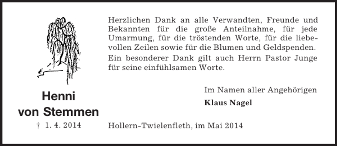 <p>Henni<br />von Stemmen<br />† 1. 4. 2014<br />Herzlichen Dank an alle Verwandten, Freunde und Bekannten für die große Anteilnahme, für jede Umarmung, für die tröstenden Worte, für die liebevollen Zeilen sowie für die Blumen und Geldspenden.<br />Ein besonderer Dank gilt auch Herrn Pastor Junge für seine einfühlsamen Worte.<br />Im Namen aller Angehörigen<br />Klaus Nagel<br />Hollern-Twielenfleth, im Mai 2014</p>