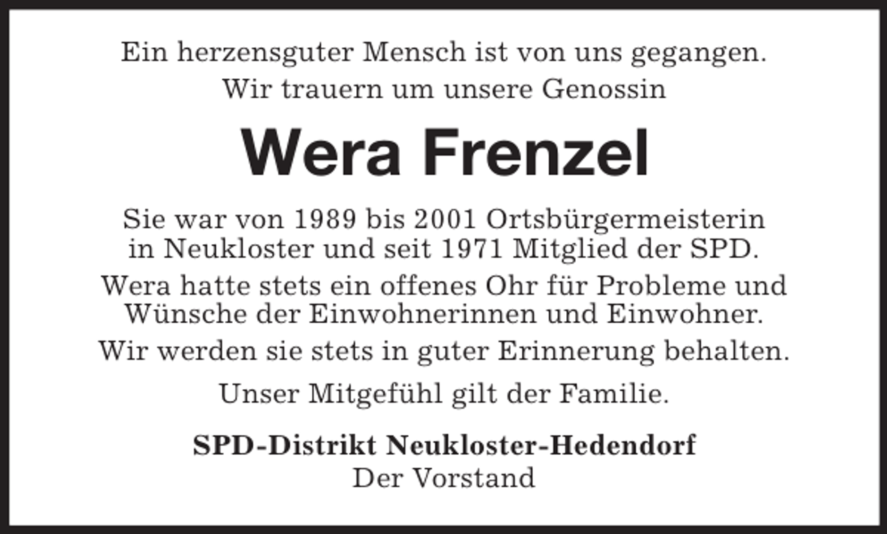 <p>Ein herzensguter Mensch ist von uns gegangen.<br />Wir trauern um unsere Genossin<br />Wera Frenzel<br />Sie war von 1989 bis 2001 Ortsbürgermeisterin<br />in Neukloster und seit 1971 Mitglied der SPD.<br />Wera hatte stets ein offenes Ohr für Probleme und<br />Wünsche der Einwohnerinnen und Einwohner.<br />Wir werden sie stets in guter Erinnerung behalten.<br />Unser Mitgefühl gilt der Familie.<br />SPD-Distrikt Neukloster-Hedendorf<br />Der Vorstand</p>