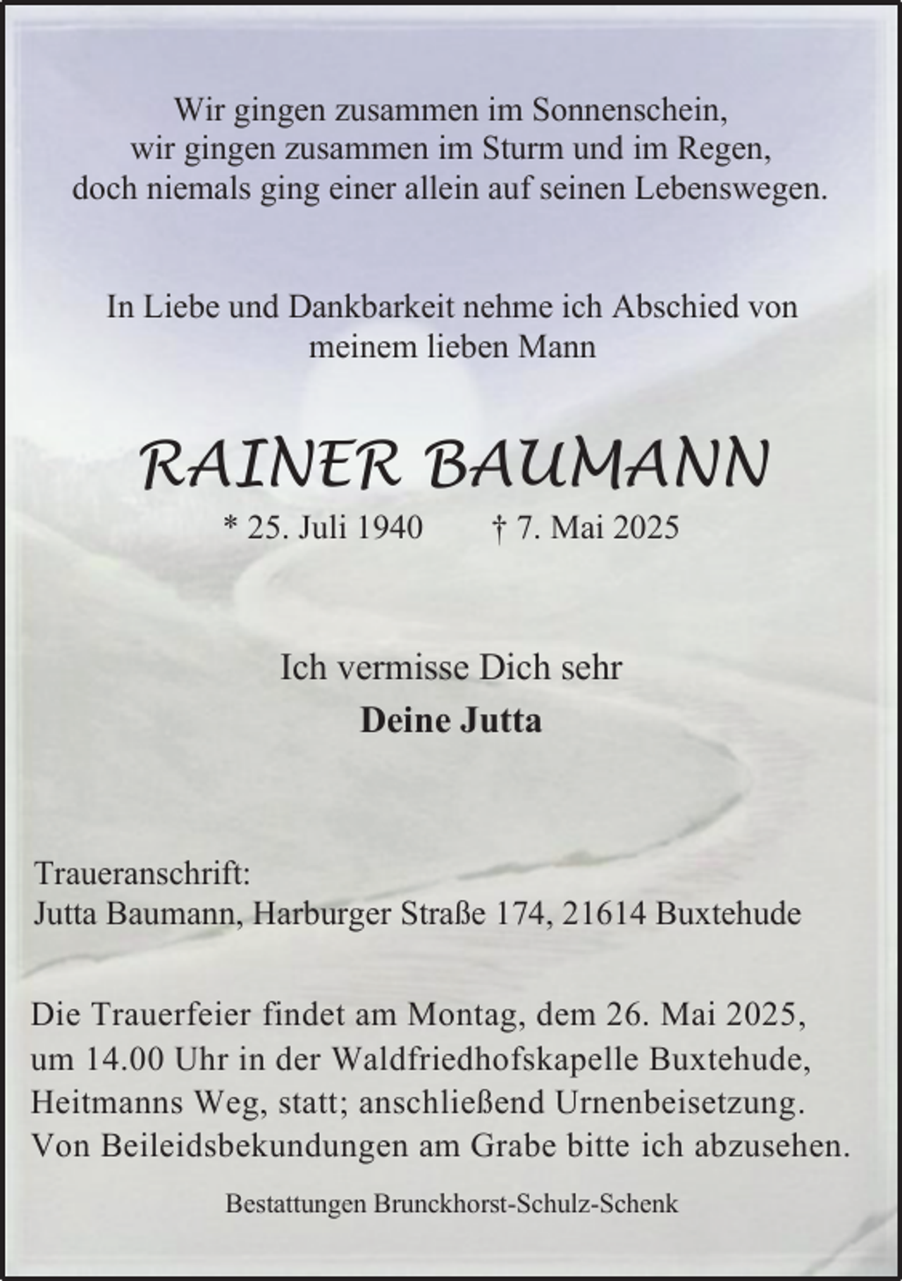 <p>Wir gingen zusammen im Sonnenschein,<br />wir gingen zusammen im Sturm und im Regen,<br />doch niemals ging einer allein auf seinen Lebenswegen.<br />In Liebe und Dankbarkeit nehme ich Abschied von<br />meinem lieben Mann</p><p>RAINER BAUMANN<br />* 25. Juli 1940</p><p>† 7. Mai 2025</p><p>Ich vermisse Dich sehr<br />Deine Jutta</p><p>Traueranschrift:<br />Jutta Baumann, Harburger Straße 174, 21614 Buxtehude<br />Die Trauerfeier findet am Montag, dem 26. Mai 2025,<br />um 14.00 Uhr in der Waldfriedhofskapelle Buxtehude,<br />Heitmanns Weg, statt; anschließend Urnenbeisetzung.<br />Von Beileidsbekundungen am Grabe bitte ich abzusehen.<br />Bestattungen Brunckhorst-Schulz-Schenk</p>