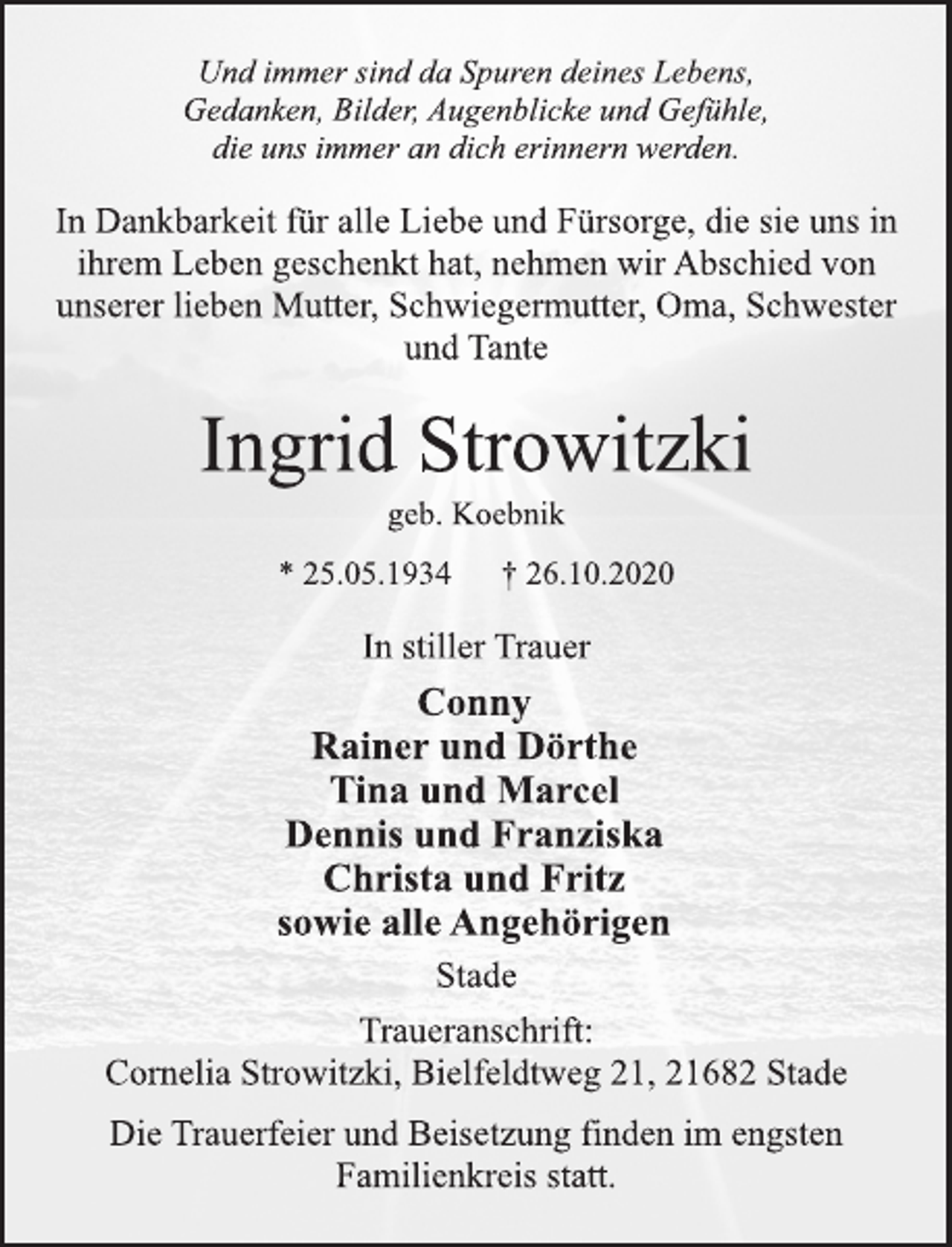 <p>Und immer sind da Spuren deines Lebens, Gedanken, Bilder, Augenblicke und Gefühle, die uns immer an dich erinnern werden. In Dankbarkeit für alle Liebe und Fürsorge, die sie uns in ihrem Leben geschenkt hat, nehmen wir Abschied von unserer lieben Mutter, Schwiegermutter, Oma, Schwester und Tante<br />Ingrid Strowitzki<br />geb. Koebnik<br />* 25.05.1934 † 26.10.2020<br />In stiller Trauer<br />Conny<br />Rainer und Dörthe<br />Tina und Marcel<br />Dennis und Franziska<br />Christa und Fritz<br />sowie alle Angehörigen<br />Stade<br />Traueranschrift:<br />Cornelia Strowitzki, Bielfeldtweg 21, 21682 Stade<br />Die Trauerfeier und Beisetzung finden im engsten Familienkreis statt.</p>