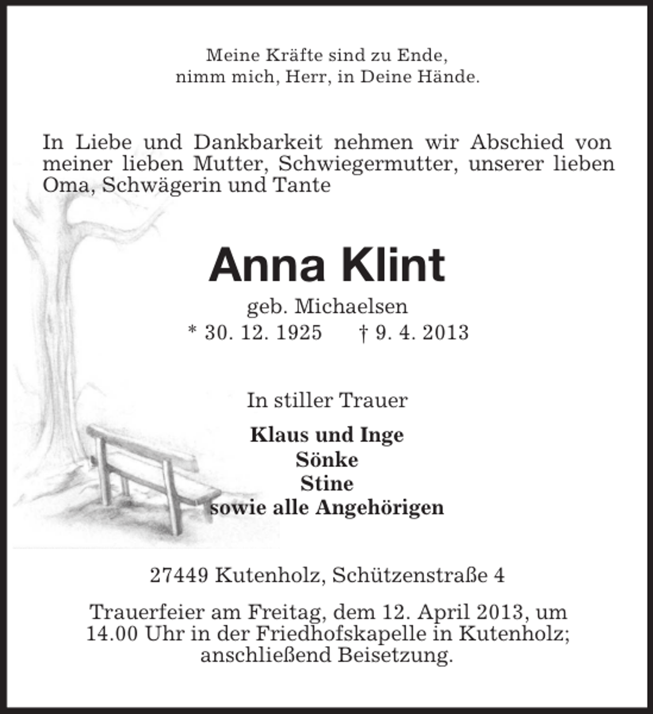 <p>Meine Kräfte sind zu Ende,<br />nimm mich, Herr, in Deine Hände.</p><p>In Liebe und Dankbarkeit nehmen wir Abschied von<br />meiner lieben Mutter, Schwiegermutter, unserer lieben<br />Oma, Schwägerin und Tante</p><p>Anna Klint<br />geb. Michaelsen<br />* 30. 12. 1925<br />† 9. 4. 2013<br />In stiller Trauer<br />Klaus und Inge<br />Sönke<br />Stine<br />sowie alle Angehörigen<br />27449 Kutenholz, Schützenstraße 4<br />Trauerfeier am Freitag, dem 12. April 2013, um<br />14.00 Uhr in der Friedhofskapelle in Kutenholz;<br />anschließend Beisetzung.</p>