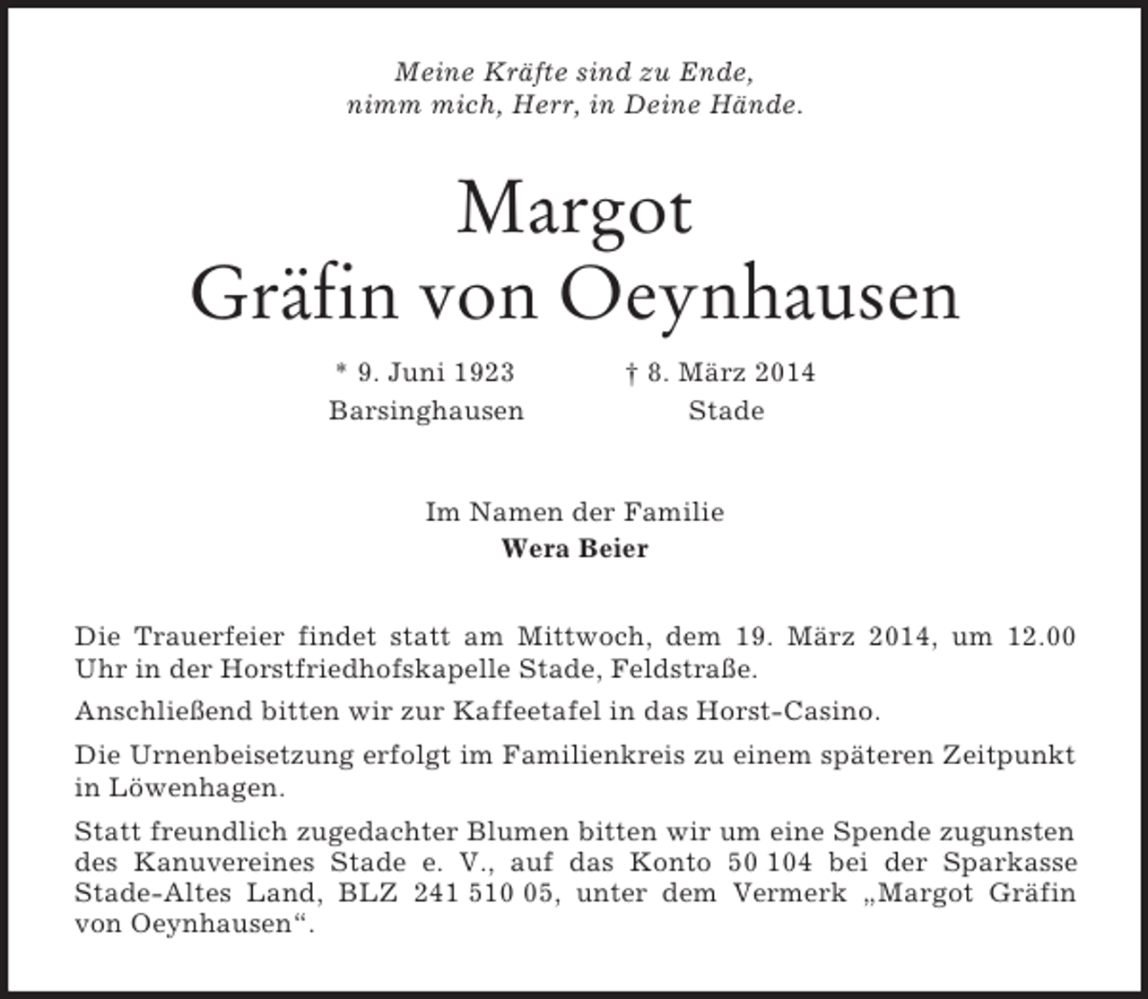<p>Meine Kräfte sind zu Ende,<br />nimm mich, Herr, in Deine Hände.<br />Margot<br />Gräfin von Oeynhausen<br />* 9. Juni 1923 † 8. März 2014<br />Barsinghausen Stade<br />Im Namen der Familie<br />Wera Beier<br />Die Trauerfeier findet statt am Mittwoch, dem 19. März 2014, um 12.00 Uhr in der Horstfriedhofskapelle Stade, Feldstraße.<br />Anschließend bitten wir zur Kaffeetafel in das Horst-Casino.<br />Die Urnenbeisetzung erfolgt im Familienkreis zu einem späteren Zeitpunkt in Löwenhagen.<br />Statt freundlich zugedachter Blumen bitten wir um eine Spende zugunsten des Kanuvereines Stade e. V., auf das Konto 50 104 bei der Sparkasse<br />Stade-Altes Land, BLZ 241 510 05, unter dem Vermerk „Margot Gräfin von Oeynhausen“.</p>
