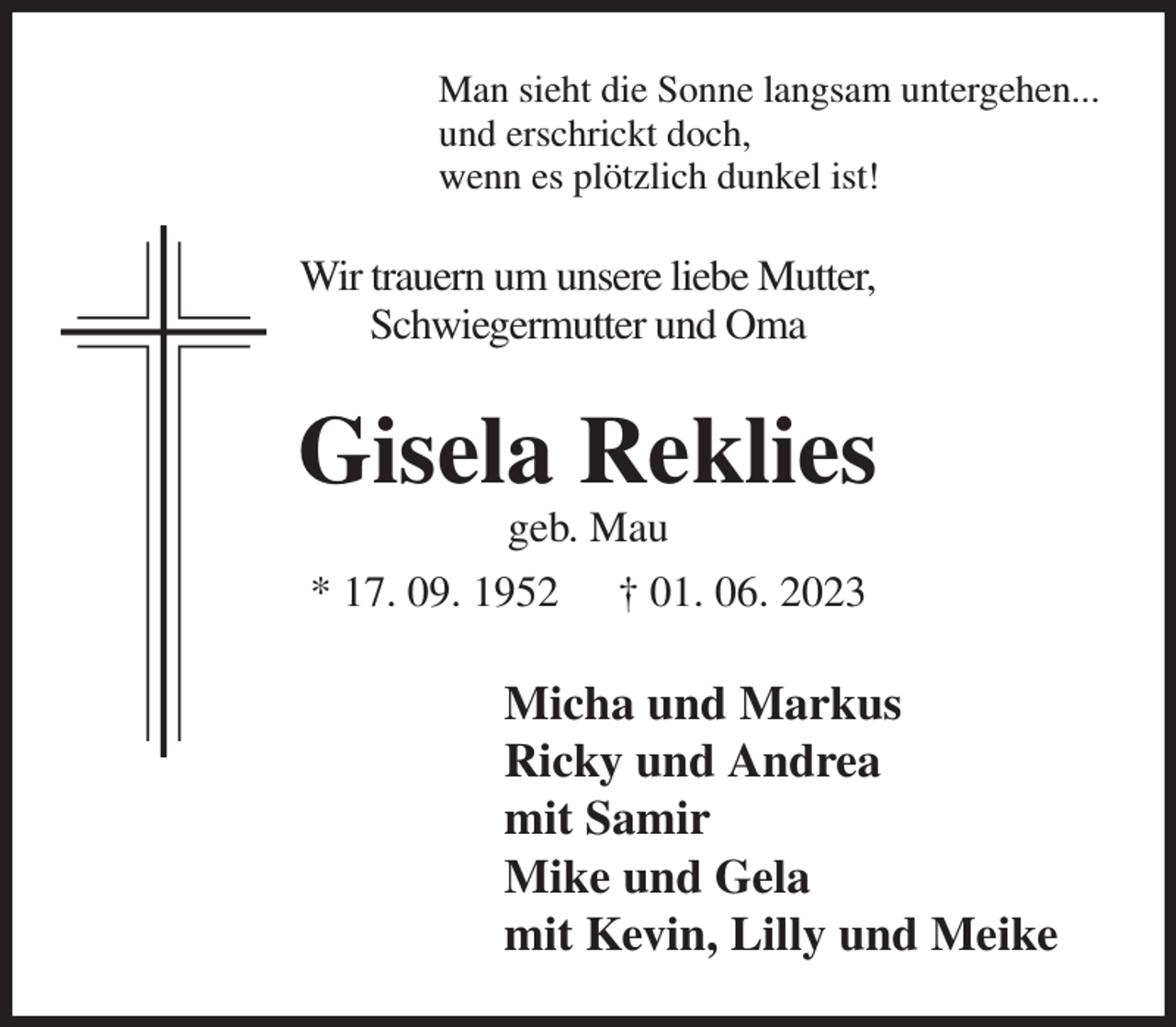 <p>Man sieht die Sonne langsam untergehen...<br />und erschrickt doch,<br />wenn es plötzlich dunkel ist!<br />Wir trauern um unsere liebe Mutter,<br />Schwiegermutter und Oma<br />Gisela Reklies<br />geb. Mau<br />* 17. 09. 1952 † 01. 06. 2023<br />Micha und Markus<br />Ricky und Andrea<br />mit Samir<br />Mike und Gela<br />mit Kevin, Lilly und Meike</p>
